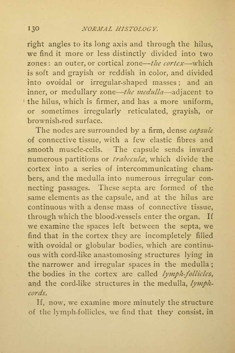 right angles to its long axis and through the hilus, we find it more or less distinctly divided into two zones : an outer, or cortical zone—the cortex—which is soft and grayish or reddish in color, and divided into ovoidal or irregular-shaped masses; and an inner, or medullary zone—the medulla—adjacent to the hilus, which is firmer, and has a more uniform, or sometimes irregularly reticulated, grayish, or brownish-red surface. The nodes are surrounded by a firm, dense capsule of connective tissue, with a few elastic fibres and smooth muscle-cells. The capsule sends inward numerous partitions or trabecular, which divide the cortex into a series of intercommunicating cham- bers, and the medulla into numerous irregular con- necting passages. These septa are formed of the same elements as the capsule, and at the hilus are continuous with a dense mass of connective tissue, through which the blood-vessels enter the organ. If we examine the spaces left between the septa, we find that in the cortex they are incompletely filled with ovoidal or globular bodies, which are continu- ous with cord-like anastomosing structures lying in the narrower and irregular spaces in the medulla ; the bodies in the cortex are called lymph-follicles, and the cord-like structures in the medulla, lymph- cords. If, now, we examine more minutely the structure of the lymph-follicles, we find that they consist, in
