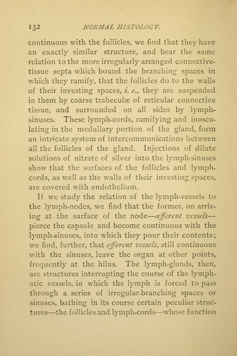continuous with the follicles, we find that they have an exacth' similar structure, and bear the same relation to the more irregularly arranged connective- tissue septa which bound the branching spaces in which they ramify, that the follicles do to the walls of their investing spaces, i. c, they are suspended in them by coarse trabecular of reticular connective tissue, and surrounded on all sides by lymph- sinuses. These lymph-cords, ramifying and inoscu- lating in the medullary portion of the gland, form an intricate svstem of intercommunications between all the follicles of the gland. Injections of dilute solutions of nitrate of silver into the lymph-sinuses show that the surfaces of the follicles and lymph- cords, as well as the walls of their investing spaces, are covered with endothelium. If we study the relation of the lymph-vessels to the lymph-nodes, we find that the former, on arriv- ing at the surface of the node—afferent vessels— pierce the capsule and become continuous with the lymph-sinuses, into which they pour their contents; we find, further, that efferent vessels, still continuous with the sinuses, leave the organ at other points, frequently at the hilus. The lymph-glands, then, are structures interrupting the course of the lymph- atic vessels, in which the lymph is forced to pass through a series of irregular-branching spaces or sinuses, bathing in its course certain peculiar struc- tures—the follicles and lymph-cords—-whose function