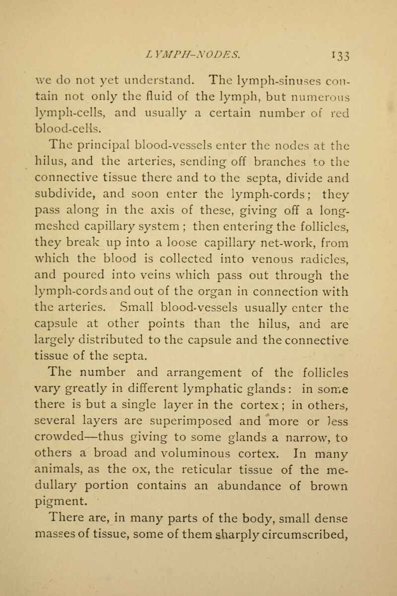 we do not yet understand. The lymph-sinuses con- tain not only the fluid of the lymph, but numerous lymph-cells, and usually a certain number of red blood-cells. The principal blood-vessels enter the nodes at the hilus, and the arteries, sending- off branches to the connective tissue there and to the septa, divide and subdivide, and soon enter the lymph-cords; they pass along in the axis of these, giving off a long- meshed capillary system ; then entering the follicles, they break up into a loose capillary net-work, from which the blood is collected into venous radicles, and poured into veins which pass out through the lymph-cords and out of the organ in connection with the arteries. Small blood-vessels usually enter the capsule at other points than the hilus, and are largely distributed to the capsule and the connective tissue of the septa. The number and arrangement of the follicles vary greatly in different lymphatic glands: in some there is but a single layer in the cortex; in others, several layers are superimposed and more or less crowded—thus giving to some glands a narrow, to others a broad and voluminous cortex. In many animals, as the ox, the reticular tissue of the me- dullary portion contains an abundance of brown pigment. There are, in many parts of the body, small dense masses of tissue, some of them sharply circumscribed,