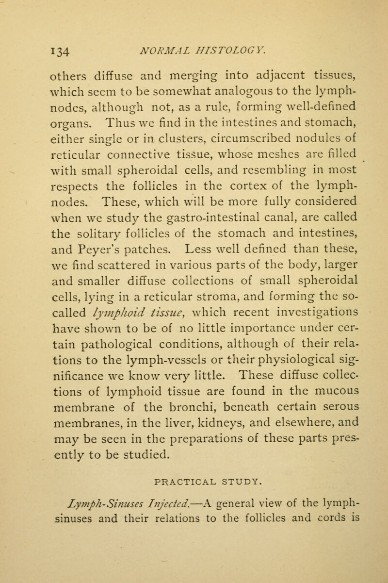 others diffuse and merging into adjacent tissues, which seem to be somewhat analogous to the lymph- nodes, although not, as a rule, forming well-defined organs. Thus we find in the intestines and stomach, either single or in clusters, circumscribed nodules of reticular connective tissue, whose meshes are filled with small spheroidal cells, and resembling in most respects the follicles in the cortex of the lymph- nodes. These, which will be more fully considered when we study the gastro-intestinal canal, are called the solitary follicles of the stomach and intestines, and Peyer's patches. Less well defined than these, we find scattered in various parts of the body, larger and smaller diffuse collections of small spheroidal cells, lying in a reticular stroma, and forming the so- called lymphoid tissue, which recent investigations have shown to be of no little importance under cer- tain pathological conditions, although of their rela- tions to the lymph-vessels or their physiological sig- nificance we know very little. These diffuse collec- tions of lymphoid tissue are found in the mucous membrane of the bronchi, beneath certain serous membranes, in the liver, kidneys, and elsewhere, and may be seen in the preparations of these parts pres- ently to be studied. PRACTICAL STUDY. Lymph-Sinuses Injected.—A general view of the lymph- sinuses and their relations to the follicles and cords is