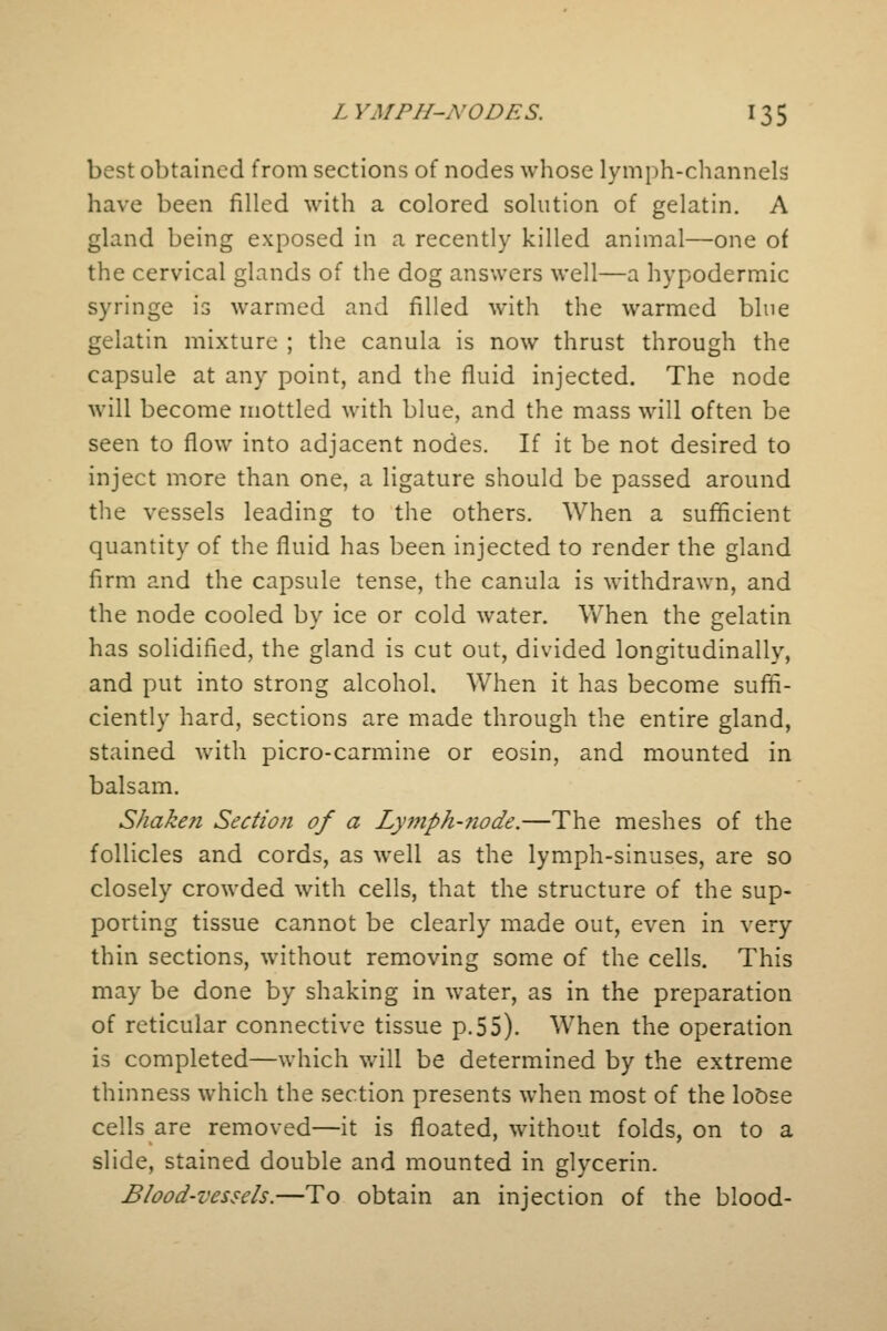 best obtained from sections of nodes whose lymph-channels have been filled with a colored solution of gelatin. A gland being exposed in a recently killed animal—one of the cervical glands of the dog answers well—a hypodermic syringe is warmed and filled with the warmed blue gelatin mixture ; the canula is now thrust through the capsule at any point, and the fluid injected. The node will become mottled with blue, and the mass will often be seen to flow into adjacent nodes. If it be not desired to inject more than one, a ligature should be passed around the vessels leading to the others. When a sufficient quantity of the fluid has been injected to render the gland firm and the capsule tense, the canula is withdrawn, and the node cooled by ice or cold water. When the gelatin has solidified, the gland is cut out, divided longitudinally, and put into strong alcohol. When it has become suffi- ciently hard, sections are made through the entire gland, stained with picro-carmine or eosin, and mounted in balsam. Shakefi Section of a Lymph-node.—The meshes of the follicles and cords, as well as the lymph-sinuses, are so closely crowded with cells, that the structure of the sup- porting tissue cannot be clearly made out, even in very thin sections, without removing some of the cells. This may be done by shaking in water, as in the preparation of reticular connective tissue p.55). When the operation is completed—which will be determined by the extreme thinness which the section presents when most of the loose cells are removed—it is floated, without folds, on to a slide, stained double and mounted in glycerin. Blood-vessels.—To obtain an injection of the blood-