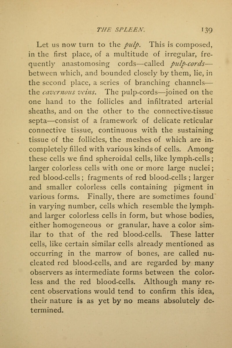 Let us now turn to the pulp. This is composed, in the first place, of a multitude of irregular, fre- quently anastomosing cords—called pulp-cords— between which, and bounded closely by them, lie, in the second place, a series of branching channels— the cavernous veins. The pulp-cords—joined on the one hand to the follicles and infiltrated arterial sheaths, and on the other to the connective-tissue septa—consist of a framework of delicate reticular connective tissue, continuous with the sustaining tissue of the follicles, the meshes of which are in- completely filled with various kinds of cells. Among these cells we find spheroidal cells, like lymph-cells; larger colorless cells with one or more large nuclei; red blood-cells ; fragments of red blood-cells ; larger and smaller colorless cells containing pigment in various forms. Finally, there are sometimes found in varying number, cells which resemble the lymph- and larger colorless cells in form, but whose bodies, either homogeneous or granular, have a color sim- ilar to that of the red blood-cells. These latter cells, like certain similar cells already mentioned as occurring in the marrow of bones, are called nu- cleated red blood-cells, and are regarded by many observers as intermediate forms between the color- less and the red blood-cells. Although many re- cent observations would tend to confirm this idea, their nature is as yet by no means absolutely de- termined.