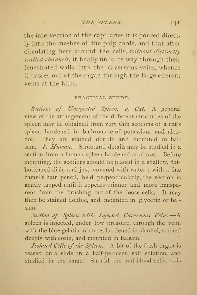 the intervention of the capillaries it is poured direct- ly into the meshes of the pulp-cords, and that after circulating here around the cells, without distinctly walled channels\ it finally finds its way through their fenestrated walls into the cavernous veins, whence it passes out of the organ through the large efferent veins at the hilus. PRACTICAL STUDY. Sections of Uninjected Spleen, a. Cat.—A general view of the arrangement of the different structures of the spleen may be obtained from very thin sections of a cat's spleen hardened in bichromate of potassium and alco- hol. They are stained double and mounted in bal- sam, b. Human.—Structural details may be studied in a section from a human spleen hardened as above. Before mounting, the sections should be placed in a shallow, flat- bottomed dish, and just covered with water ; with a fine camel's hair pencil, held perpendicularly, the section is gently tapped until it appears thinner and more transpa- rent from the brushing out of the loose cells. It may then be stained double, and mounted in glycerin or bal- sam. Section of Spleen with Injected Cavernous Veins.—A spleen is injected, under low pressure, through the vein, with the blue gelatin mixture, hardened in alcohol, stained deeply with eosin, and mounted in balsam. Isolated Cells of the Spleen.—A bit of the fresh organ is teased on a slide in a half-per-cent. salt solution, and studied in the same. Should the red blood-cells, ns is