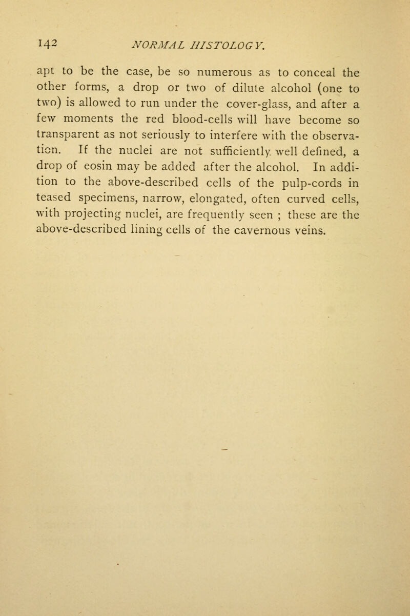 apt to be the case, be so numerous as to conceal the other forms, a drop or two of dilute alcohol (one to two) is allowed to run under the cover-glass, and after a few moments the red blood-cells will have become so transparent as not seriously to interfere with the observa- tion. If the nuclei are not sufficiently, well defined, a drop of eosin may be added after the alcohol. In addi- tion to the above-described cells of the pulp-cords in teased specimens, narrow, elongated, often curved cells, with projecting nuclei, are frequently seen ; these are the above-described lining cells of the cavernous veins.