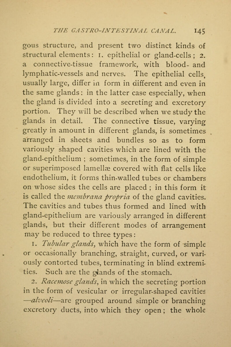 gous structure, and present two distinct kinds of structural elements: 1. epithelial or gland-cells; 2. a connective-tissue framework, with blood- and lymphatic-vessels and nerves. The epithelial cells, usually large, differ in form in different and even in the same glands; in the latter case especially, when the gland is divided into a secreting and excretory portion. They will be described when we study the glands in detail. The connective tissue, varying greatly in amount in different glands, is sometimes arranged in sheets and bundles so as to form variously shaped cavities which are lined with the gland-epithelium ; sometimes, in the form of simple or superimposed lamellae covered with flat cells like endothelium, it forms thin-walled tubes or chambers on whose sides the cells are placed ; in this form it is called the mcmbrana propria of the gland cavities. The cavities and tubes thus formed and lined with gland-epithelium are variously arranged in different glands, but their different modes of arrangement may be reduced to three types: 1. Tubular glands, which have the form of simple or occasionally branching, straight, curved, or vari- ously contorted tubes, terminating in blind extremi- ties. Such are the glands of the stomach. 2. Racemose glands, in which the secreting portion in the form of vesicular or irregular-shaped cavities —alveoli—are grouped around simple or branching excretory ducts, into which they open ; the whole