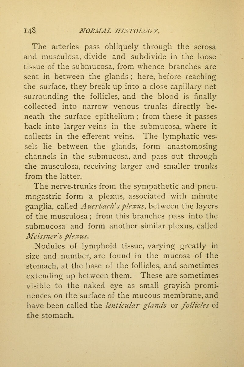 The arteries pass obliquely through the serosa and musculosa, divide and subdivide in the loose tissue of the submucosa, from whence branches are sent in between the glands ; here, before reaching the surface, they break up into a close capillary net surrounding the follicles, and the blood is finally collected into narrow venous trunks directly be- neath the surface epithelium ; from these it passes back into larger veins in the submucosa, where it collects in the efferent veins. The lymphatic ves- sels lie between the glands, form anastomosing channels in the submucosa, and pass out through the musculosa, receiving larger and smaller trunks from the latter. The nerve-trunks from the sympathetic and pneu- mogastric form a plexus, associated with minute ganglia, called Anerbactisplexus, between the layers of the musculosa; from this branches pass into the submucosa and form another similar plexus, called Meissner s plexus. Nodules of lymphoid tissue, varying greatly in size and number, are found in the mucosa of the stomach, at the base of the follicles, and sometimes extending up between them. These are sometimes visible to the naked eye as small grayish promi- nences on the surface of the mucous membrane, and have been called the lenticular glands or follicles of the stomach.