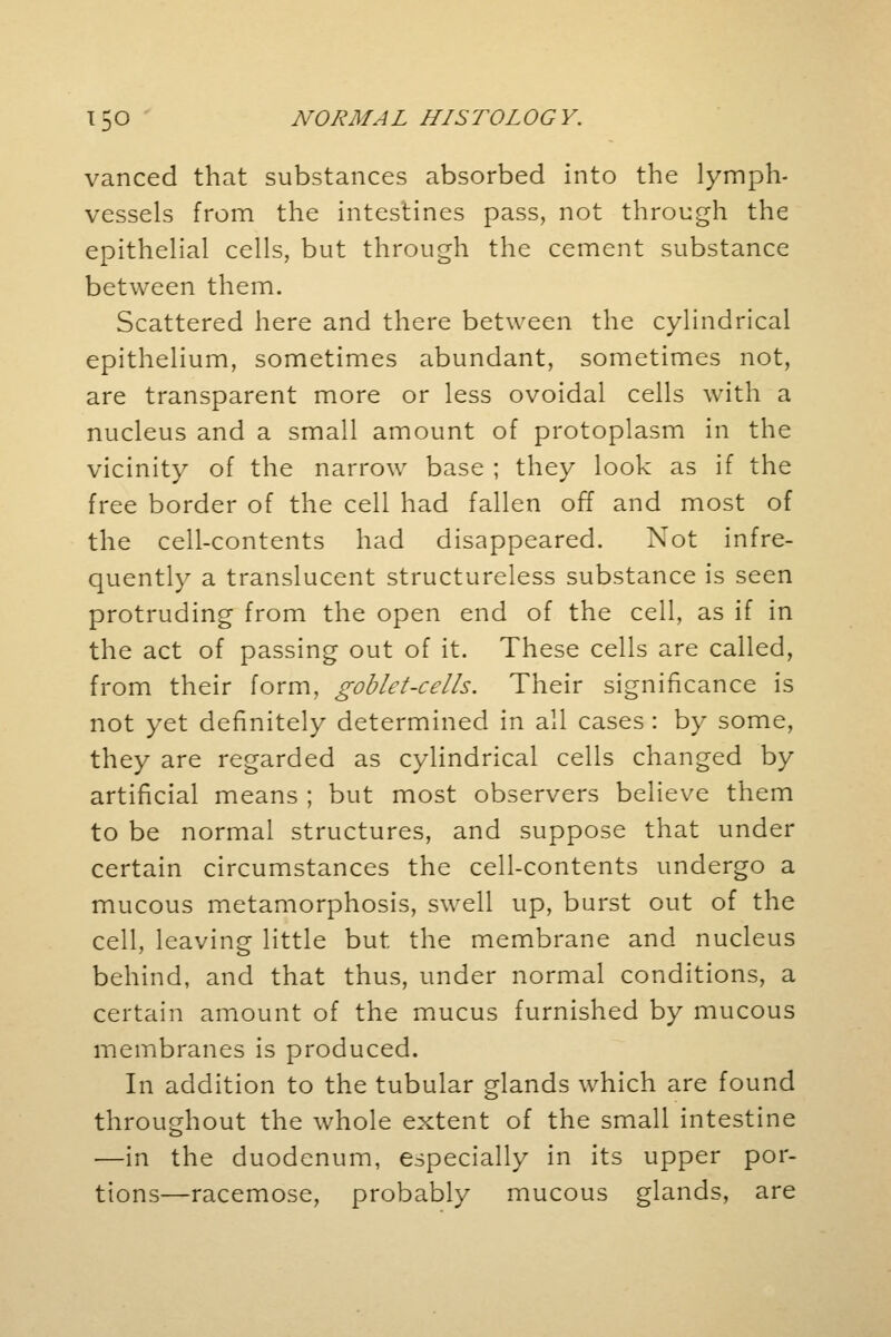 vanced that substances absorbed into the lymph- vessels from the intestines pass, not through the epithelial cells, but through the cement substance between them. Scattered here and there between the cylindrical epithelium, sometimes abundant, sometimes not, are transparent more or less ovoidal cells with a nucleus and a small amount of protoplasm in the vicinity of the narrow base ; they look as if the free border of the cell had fallen off and most of the cell-contents had disappeared. Not infre- quently a translucent structureless substance is seen protruding from the open end of the cell, as if in the act of passing out of it. These cells are called, from their form, goblet-cells. Their significance is not yet definitely determined in all cases : by some, they are regarded as cylindrical cells changed by artificial means ; but most observers believe them to be normal structures, and suppose that under certain circumstances the cell-contents undergo a mucous metamorphosis, swell up, burst out of the cell, leaving little but the membrane and nucleus behind, and that thus, under normal conditions, a certain amount of the mucus furnished by mucous membranes is produced. In addition to the tubular glands which are found throughout the whole extent of the small intestine —in the duodenum, especially in its upper por- tions—racemose, probably mucous glands, are