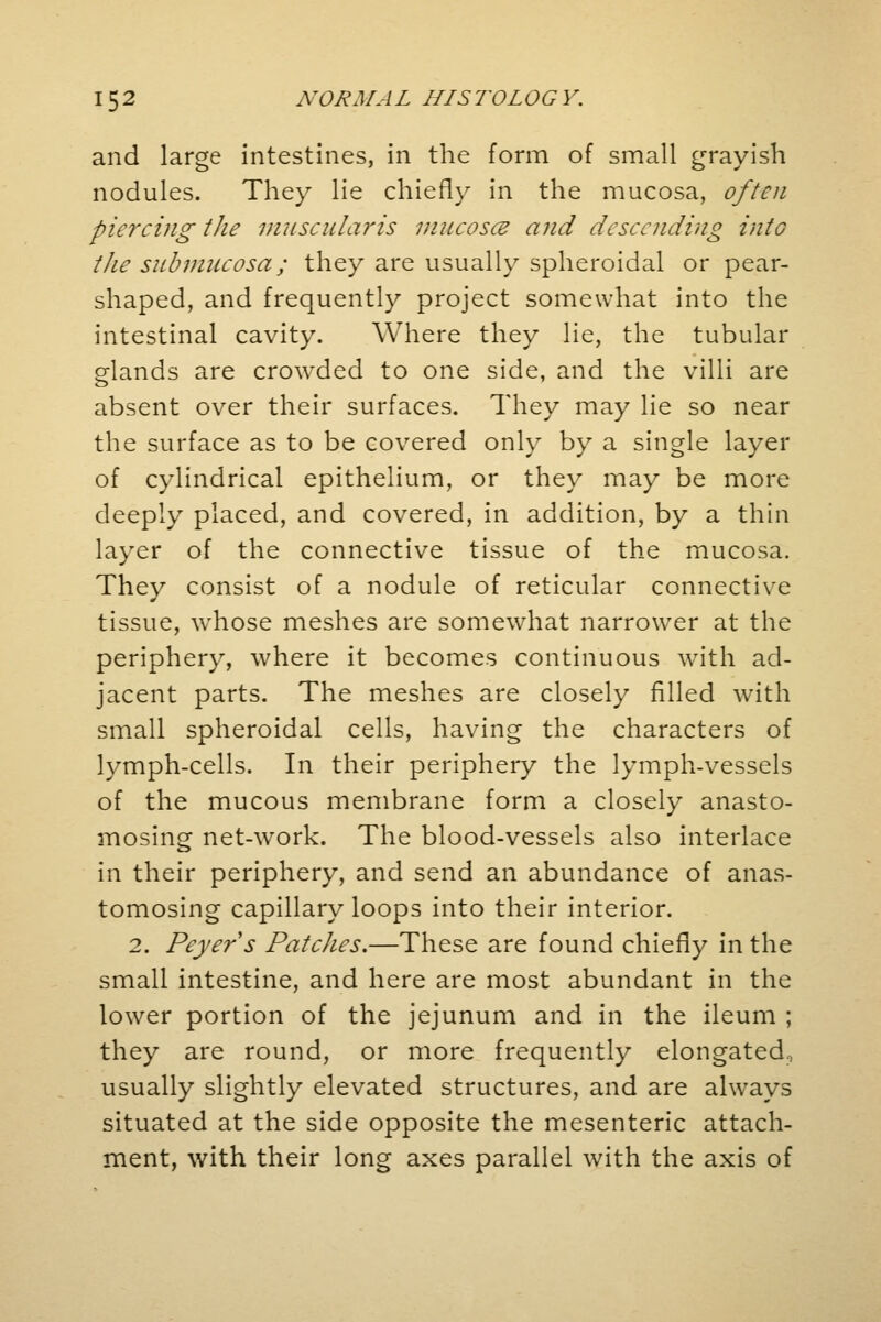 and large intestines, in the form of small grayish nodules. They lie chiefly in the mucosa, often piercing the mascularis mucosa and descending into the siibmucosa; they are usually spheroidal or pear- shaped, and frequently project somewhat into the intestinal cavity. Where they lie, the tubular glands are crowded to one side, and the villi are absent over their surfaces. They may lie so near the surface as to be covered only by a single layer of cylindrical epithelium, or they may be more deeply placed, and covered, in addition, by a thin layer of the connective tissue of the mucosa. They consist of a nodule of reticular connective tissue, whose meshes are somewhat narrower at the periphery, where it becomes continuous with ad- jacent parts. The meshes are closely filled with small spheroidal cells, having the characters of lymph-cells. In their periphery the lymph-vessels of the mucous membrane form a closely anasto- mosing net-work. The blood-vessels also interlace in their periphery, and send an abundance of anas- tomosing capillary loops into their interior. 2. Peyers Patches.—These are found chiefly in the small intestine, and here are most abundant in the lower portion of the jejunum and in the ileum ; they are round, or more frequently elongated, usually slightly elevated structures, and are always situated at the side opposite the mesenteric attach- ment, with their long axes parallel with the axis of