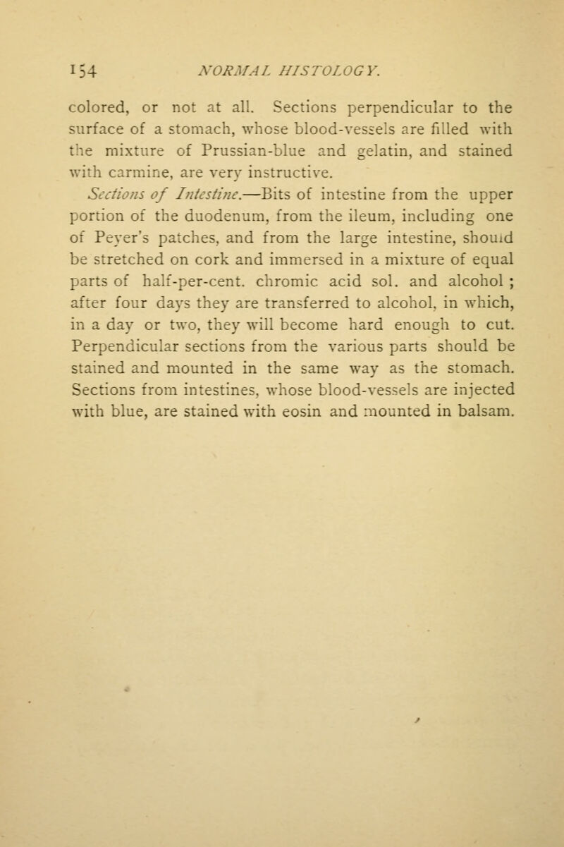 colored, or not at all. Sections perpendicular to the surface of a stomach, whose blood-vessels are filled with mixture of Prussian-blue and gelatin, and stained with carmine, are very instructive. Sections of Intesti?ic.—Bits of intestine from the upper portion of the duodenum, from the ileum, including one of Peyer's patches, and from the large intestine, shouid be stretched on cork and immersed in a mixture of equal parts of half-per-cent. chromic acid sol. and alcohol ; after four days they are transferred to alcohol, in which, in a day or two, they will become hard enough to cut. Perpendicular sections from the various parts should be stained and mounted in the same way as the stomach. Sections from intestines, whose blood-vessels are injected with blue, are stained with eosin and mounted in balsam.