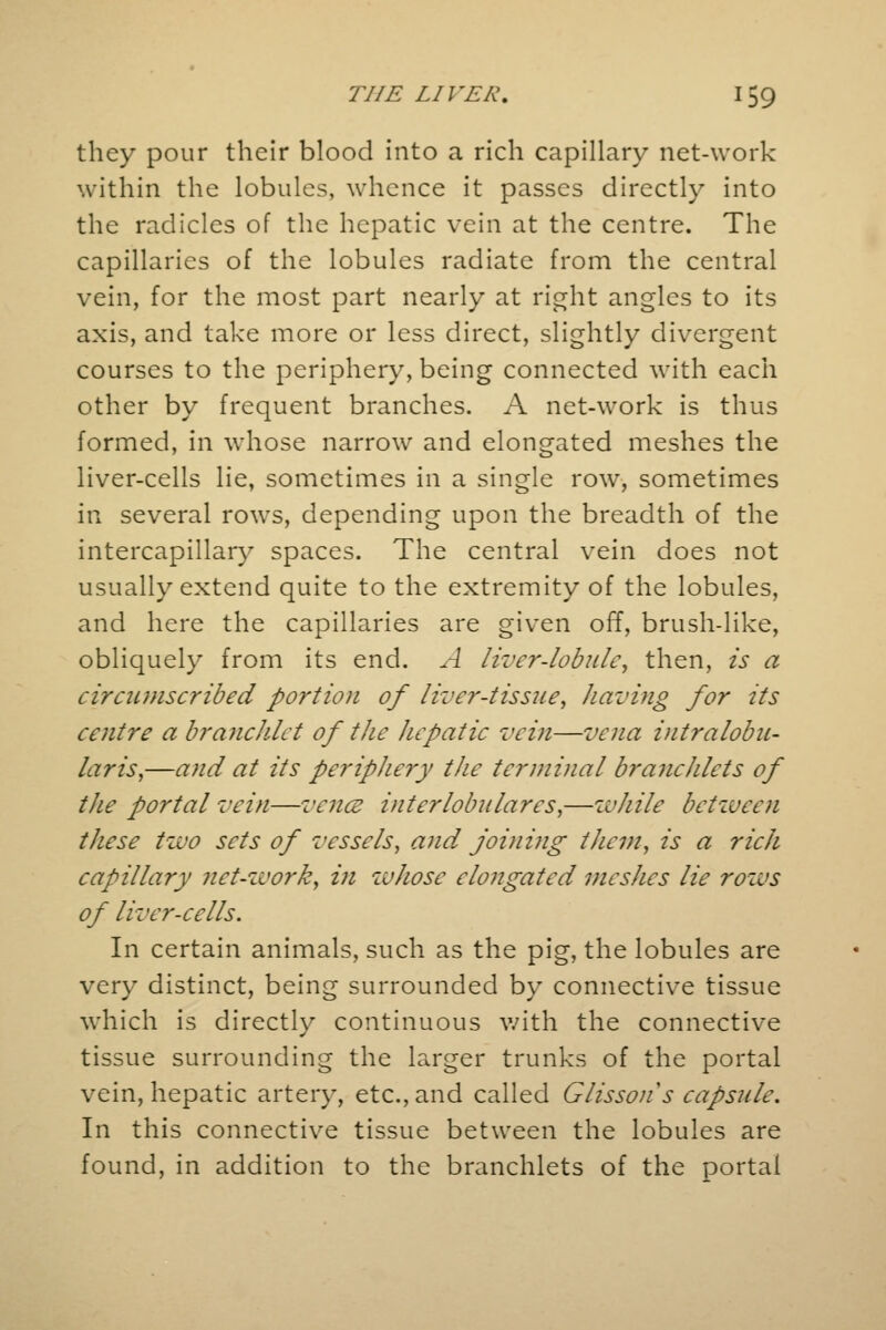 they pour their blood into a rich capillary net-work within the lobules, whence it passes directly into the radicles of the hepatic vein at the centre. The capillaries of the lobules radiate from the central vein, for the most part nearly at right angles to its axis, and take more or less direct, slightly divergent courses to the periphery, being connected with each other by frequent branches. A net-work is thus formed, in whose narrow and elongated meshes the liver-cells lie, sometimes in a single row, sometimes in several rows, depending upon the breadth of the intercapillary spaces. The central vein does not usually extend quite to the extremity of the lobules, and here the capillaries are given off, brush-like, obliquely from its end. A liver-lobule, then, is a circumscribed portion of liver-tissue, having for its centre a brancJdet of the hepatic vein—vena intralobu- lar is,—and at its periphery the terminal branchlets of the portal vein—vencu interlobulares,—while between these tzvo sets of vessels, and joining them, is a rich capillary net-zvork, in whose elongated meshes lie rows of liver-cells. In certain animals, such as the pig, the lobules are very distinct, being surrounded by connective tissue which is directly continuous with the connective tissue surrounding the larger trunks of the portal vein, hepatic artery, etc., and called Glisson's capsule. In this connective tissue between the lobules are found, in addition to the branchlets of the portal