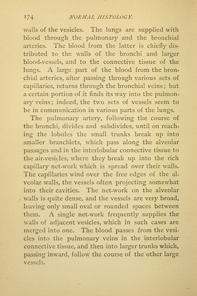 walls of the vesicles. The lungs are supplied with blood through the pulmonary and the bronchial arteries. The blood from the latter is chiefly dis- tributed to the walls of the bronchi and larger blood-vessels, and to the connective tissue of the lungs. A large part of the blood from the bron- chial arteries, after passing through various sets of capillaries, returns through the bronchial veins; but a certain portion of it finds its way into the pulmon- ary veins; indeed, the two sets of vessels seem to be in communication in various parts of the lungs. The pulmonary artery, following the course of the bronchi, divides and subdivides, until on reach- ing the lobules the small trunks break up into smaller branchlets, which pass along the alveolar passages and in the interlobular connective tissue to the air-vesicles, where they break up into the rich capillary net-work which is spread over their walls. The capillaries wind over the free edges of the al- veolar walls, the vessels often projecting somewhat into their cavities. The net-work on the alveolar i walls is quite dense, and the vessels are very broad, leaving only small oval or rounded spaces between them. A single net-work frequently supplies the walls of adjacent vesicles, which in such cases are merged into one. The blood passes from the vesi- cles into the pulmonary veins in the interlobular connective tissue, and then into larger trunks which, passing inward, follow the course of the other large vessels.