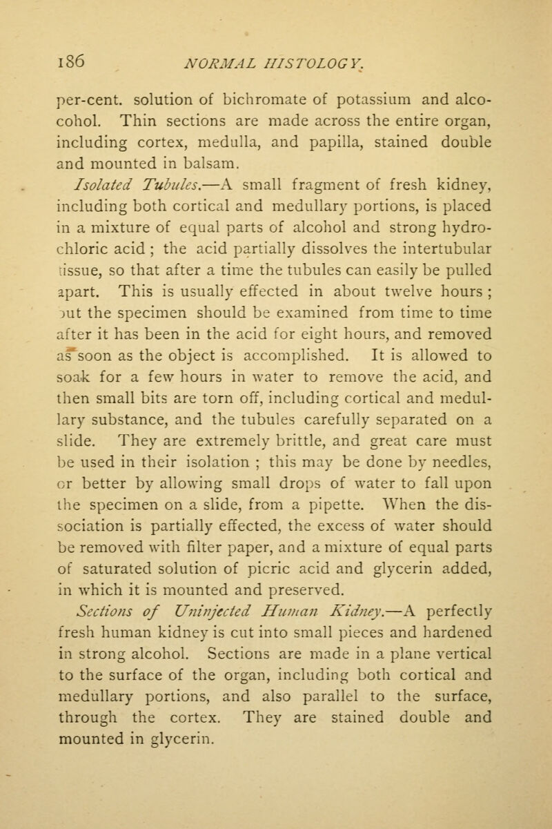 per-cent. solution of bichromate of potassium and alco- cohol. Thin sections are made across the entire organ, including cortex, medulla, and papilla, stained double and mounted in balsam. Isolated Tubules.—A small fragment of fresh kidney, including both cortical and medullary portions, is placed in a mixture of equal parts of alcohol and strong hydro- chloric acid ; the acid partially dissolves the intertubular :issue, so that after a time the tubules can easily be pulled apart. This is usually effected in about twelve hours ; jut the specimen should be examined from time to time after it has been in the acid for eight hours, and removed as*soon as the object is accomplished. It is allowed to soak for a few hours in water to remove the acid, and then small bits are torn off, including cortical and medul- lary substance, and the tubules carefully separated on a slide. They are extremely brittle, and great care must be used in their isolation ; this may be done by needles, or better by allowing small drops of water to fall upon the specimen on a slide, from a pipette. When the dis- sociation is partially effected, the excess of water should be removed with filter paper, and a mixture of equal parts of saturated solution of picric acid and glycerin added, in which it is mounted and preserved. Sections of Uninjected Human Kidney.—A perfectly fresh human kidney is cut into small pieces and hardened in strong alcohol. Sections are made in a plane vertical to the surface of the organ, including both cortical and medullary portions, and also parallel to the surface, through the cortex. They are stained double and mounted in glycerin.