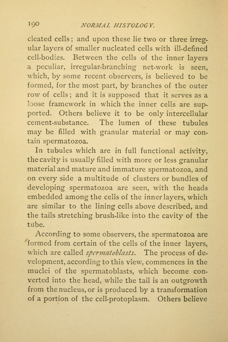 cleated cells; and upon these lie two or three irreg- ular layers of smaller nucleated cells with ill-defined cell-bodies. Between the cells of the inner layers a peculiar, irregular-branching net-work is seen, which, by some recent observers, is believed to be formed, for the most part, by branches of the outer row of cells ; and it is supposed that it serves as a loose framework in which the inner cells are sup- ported. Others believe it to be only intercellular cement-substance. The lumen of these tubules may be filled with granular material or may con- tain spermatozoa. In tubules which are in full functional activity, the cavity is usually filled with more or less granular material and mature and immature spermatozoa, and on every side a multitude of clusters or bundles of developing spermatozoa are seen, with the heads embedded among the cells of the inner layers, which are similar to the lining cells above described, and the tails stretching brush-like into the cavity of the tube. According to some observers, the spermatozoa are formed from certain of the cells of the inner layers, which are called spermatoblasts. The process of de- velopment, according to this view, commences in the muclei of the spermatoblasts, which become con- verted into the head, while the tail is an outgrowth from the nucleus, or is produced by a transformation of a portion of the cell-protoplasm. Others believe