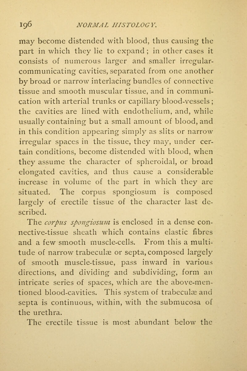 may become distended with blood, thus causing the part in which they lie to expand ; in other cases it consists of numerous larger and smaller irregular- communicating cavities, separated from one another by broad or narrow interlacing bundles of connective tissue and smooth muscular tissue, and in communi- cation with arterial trunks or capillary blood-vessels ; the cavities are lined with endothelium, and, while usually containing but a small amount of blood, and in this condition appearing simply as slits or narrow irregular spaces in the tissue, they may, under cer- tain conditions, become distended with blood, when they assume the character of spheroidal, or broad elongated cavities, and thus cause a considerable increase in volume of the part in which they are situated. The corpus spongiosum is composed largely of erectile tissue of the character last de- scribed. The corpus spongiosum is enclosed in a dense con- nective-tissue sheath which contains elastic fibres and a few smooth muscle-cells. From this a multi- tude of narrow trabecular or septa, composed largely of smooth muscle-tissue, pass inward in various directions, and dividing and subdividing, form an intricate series of spaces, which are the above-men- tioned blood-cavities. This system of trabecular and septa is continuous, within, with the submucosa of the urethra. The erectile tissue is most abundant below the