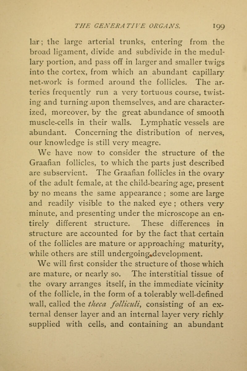 lar; the large arterial trunks, entering from the broad ligament, divide and subdivide in the medul- lary portion, and pass off in larger and smaller twigs into the cortex, from which an abundant capillary net-work is formed around the follicles. The ar- teries frequently run a very tortuous course, twist- ing and turning .upon themselves, and are character- ized, moreover, by the great abundance of smooth muscle-cells in their walls. Lymphatic vessels are abundant. Concerning the distribution of nerves, our knowledge is still very meagre. We have now to consider the structure of the Graafian follicles, to which the parts just described are subservient. The Graafian follicles in the ovary of the adult female, at the child-bearing age, present by no means the same appearance ; some are large and readily visible to the naked eye ; others very minute, and presenting under the microscope an en- tirely different structure. These differences in structure are accounted for by the fact that certain of the follicles are mature or approaching maturity, while others are still undergoing*development. We will first consider the structure of those which are mature, or nearly so. The interstitial tissue of the ovary arranges itself, in the immediate vicinity of the follicle, in the form of a tolerably well-defined wall, called the tJieca folliculi, consisting of an ex- ternal denser layer and an internal layer very richly supplied with cells, and containing an abundant