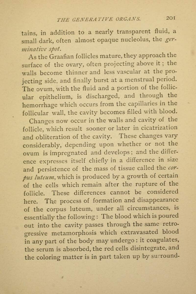 tains, in addition to a nearly transparent fluid, a small dark, often almost opaque nucleolus, the ger- minative spot. As the Graafian follicles mature, they approach the surface of the ovary, often projecting above it ; the walls become thinner and less vascular at the pro- jecting side, and finally burst at a menstrual period. The ovum, with the fluid and a portion of the follic- ular epithelium, is discharged, and through the hemorrhage which occurs from the capillaries in the follicular wall, the cavity becomes filled with blood. Changes now occur in the walls and cavity of the follicle, which result sooner or later in cicatrization and obliteration of the cavity. These changes vary considerably, depending upon whether or not the ovum is impregnated and develops; and the differ- ence expresses itself chiefly in a difference in size and persistence of the mass of tissue called the cor- pus luteum,which is produced by a growth of certain of the cells which remain after the rupture of the follicle. These differences cannot be considered here. Tl\e process of formation and disappearance of the corpus luteum, under all circumstances, is essentially the following : The blood which is poured out into the cavity passes through the same retro- gressive metamorphosis which extravasated blood in any part of the body may undergo : it coagulates, the serum is absorbed, the red cells disintegrate, and the coloring matter is in part taken up by su.-round-