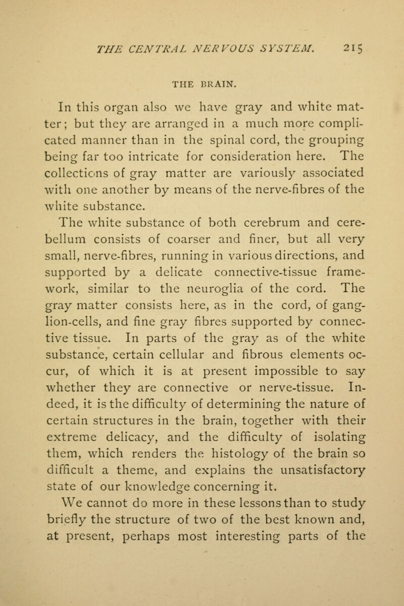 THE BRAIN. In this organ also we have gray and white mat- ter; but they are arranged in a much more compli- cated manner than in the spinal cord, the grouping being far too intricate for consideration here. The collections of gray matter are variously associated with one another by means of the nerve-fibres of the white substance. The white substance of both cerebrum and cere- bellum consists of coarser and finer, but all very small, nerve-fibres, running in various directions, and supported by a delicate connective-tissue frame- work, similar to the neuroglia of the cord. The gray matter consists here, as in the cord, of gang- lion-cells, and fine gray fibres supported by connec- tive tissue. In parts of the gray as of the white substance, certain cellular and fibrous elements oc- cur, of which it is at present impossible to say whether they are connective or nerve-tissue. In- deed, it is the difficulty of determining the nature of certain structures in the brain, together with their extreme delicacy, and the difficulty of isolating them, which renders the histology of the brain so difficult a theme, and explains the unsatisfactory state of our knowledge concerning it. We cannot do more in these lessons than to study briefly the structure of two of the best known and, at present, perhaps most interesting parts of the