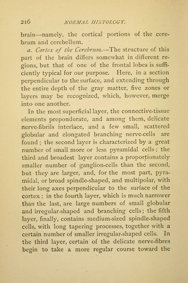 brain—namely, the cortical portions of the cere- brum and cerebellum. a. Cortex of the Cerebrum.—The structure of this part of the brain differs somewhat in different re- gions, but that of one of the frontal lobes is suffi- ciently typical for our purpose. Here, in a section perpendicular to the surface, and extending through the entire depth of the gray matter, five zones or layers may be recognized, which, however, merge into one another. In the most superficial layer, the connective-tissue elements preponderate, and among them, delicate nerve-fibrils interlace, and a few small, scattered globular and elongated branching nerve-cells are found ; the second layer is characterized by a great number of small more or less pyramidal cells ; the third and broadest layer contains a proportionately smaller number of ganglion-ceils than the second, but they are larger, and, for the most part, pyra- midal, or broad spindle-shaped, and multipolar, with their long axes perpendicular to the surface of the cortex ; in the fourth layer, which is much narrower than the last, are large numbers of small globular and irregular-shaped and branching cells; the fifth layer, finally, contains medium-sized spindle-shaped cells, with long tapering processes, together with a certain number of smaller irregular-shaped cells. In the third layer, certain of the delicate nerve-fibres begin to take a more regular course toward the
