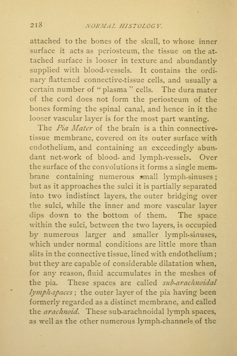 attached to the bones of the skull, to whose inner surface it acts as periosteum, the tissue on the at- tached surface is looser in texture and abundantly- supplied with blood-vessels. It contains the ordi- nary flattened connective-tissue cells, and usually a certain number of i; plasma  cells. The dura mater of the cord does not form the periosteum of the bones forming the spinal canal, and hence in it the looser vascular layer is for the most part wanting. The Pia Mater of the brain is a thin connective- tissue membrane, covered on its outer surface with endothelium, and containing an exceedingly abun- dant net-work of blood- and lymph-vessels. Over the surface of the convolutions it forms a single mem- brane containing numerous small lymph-sinuses ; but as it approaches the sulci it is partially separated into two indistinct lavers, the outer bridging over the sulci, while the inner and more vascular laver dips down to the bottom of them. The space within the sulci, between the two layers, is occupied by numerous larger and smaller lymph-sinuses, which under normal conditions are little more than slits in the connective tissue, lined with endothelium ; but they are capable of considerable dilatation when, for any reason, fluid accumulates in the meshes of the pia. These spaces are called sub-arachnoidal lympli-spaccs ; the outer layer of the pia having been formerly regarded as a distinct membrane, and called the arachnoid. These sub-arachnoidal lymph spaces, as well as the other numerous lymph-channels of the