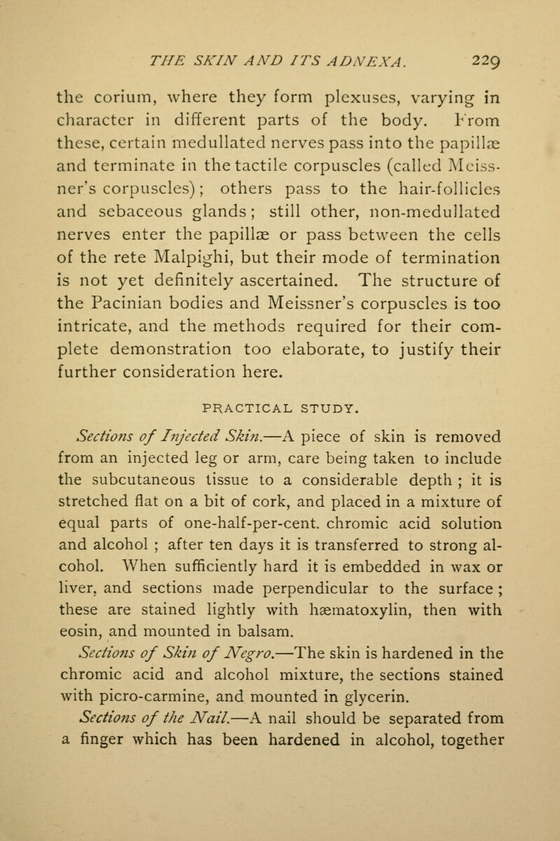 the corium, where they form plexuses, varying in character in different parts of the body. From these, certain medullated nerves pass into the papillae and terminate in the tactile corpuscles (called Meiss- ner's corpuscles); others pass to the hair-follicles and sebaceous glands ; still other, non-medullated nerves enter the papillae or pass between the cells of the rete Malpighi, but their mode of termination is not yet definitely ascertained. The structure of the Pacinian bodies and Meissner's corpuscles is too intricate, and the methods required for their com- plete demonstration too elaborate, to justify their further consideration here. PRACTICAL STUDY. Sectio?is of Injected Skin.—A piece of skin is removed from an injected leg or arm, care being taken to include the subcutaneous tissue to a considerable depth ; it is stretched flat on a bit of cork, and placed in a mixture of equal parts of one-half-per-cent. chromic acid solution and alcohol ; after ten days it is transferred to strong al- cohol. When sufficiently hard it is embedded in wax or liver, and sections made perpendicular to the surface ; these are stained lightly with haematoxylin, then with eosin, and mounted in balsam. Sections of Skin of Negro.—The skin is hardened in the chromic acid and alcohol mixture, the sections stained with picro-carmine, and mounted in glycerin. Sectio?is of the Nail.—A nail should be separated from a finger which has been hardened in alcohol, together