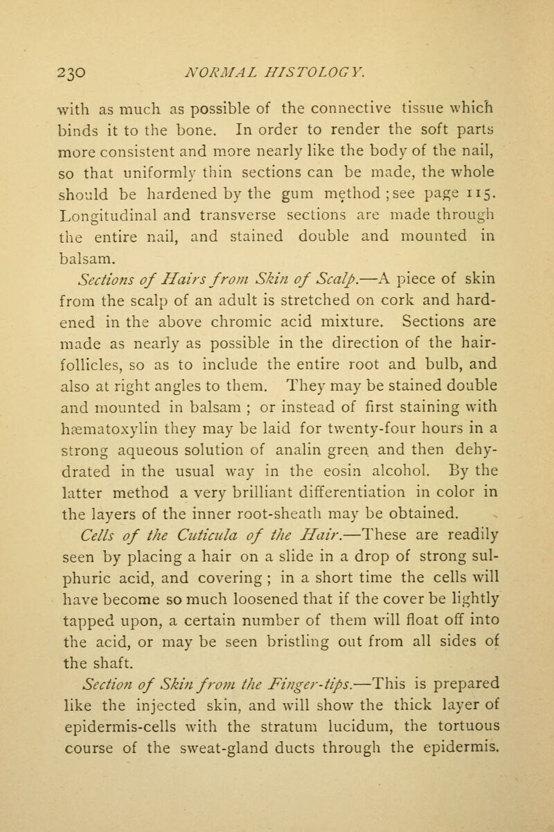 with as much as possible of the connective tissue which binds it to the bone. In order to render the soft parts more consistent and more nearly like the body of the nail, so that uniformly thin sections can be made, the whole should be hardened by the gum method; see page 115. Longitudinal and transverse sections are made through the entire nail, and stained double and mounted in balsam. Sections of Hairs from Skin of Scalp.—A piece of skin from the scalp of an adult is stretched on cork and hard- ened in the above chromic acid mixture. Sections are made as nearly as possible in the direction of the hair- follicles, so as to include the entire root and bulb, and also at right angles to them. They may be stained double and mounted in balsam ; or instead of first staining with hematoxylin they may be laid for twenty-four hours in a strong aqueous solution of analin green and then dehy- drated in the usual way in the eosin alcohol. By the latter method a very brilliant differentiation in color in the layers of the inner root-sheath may be obtained. Cells of the Cuticula of the Hair.—These are readily seen by placing a hair on a slide in a drop of strong sul- phuric acid, and covering ; in a short time the cells will have become so much loosened that if the cover be lightly tapped upon, a certain number of them will float off into the acid, or may be seen bristling out from all sides of the shaft. Section of Skin from the Finger-tips.—This is prepared like the injected skin, and will show the thick layer of epidermis-cells with the stratum lucidum, the tortuous course of the sweat-gland ducts through the epidermis.