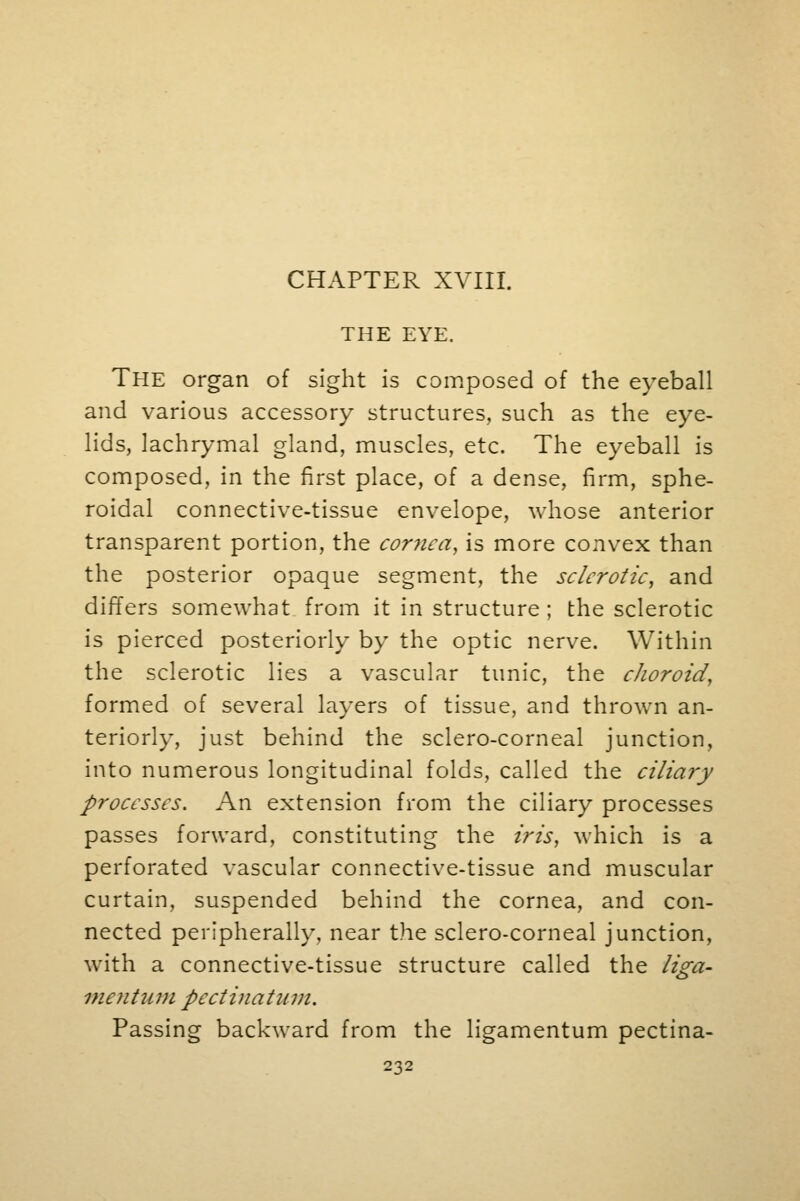 CHAPTER XVIII. THE EYE. The organ of sight is composed of the eyeball and various accessory structures, such as the eye- lids, lachrymal gland, muscles, etc. The eyeball is composed, in the first place, of a dense, firm, sphe- roidal connective-tissue envelope, whose anterior transparent portion, the cor?iea, is more convex than the posterior opaque segment, the sclerotic, and differs somewhat from it in structure; the sclerotic is pierced posteriorly by the optic nerve. Within the sclerotic lies a vascular tunic, the choroid, formed of several layers of tissue, and thrown an- teriorly, just behind the sclero-corneal junction, into numerous longitudinal folds, called the ciliary processes. An extension from the ciliary processes passes forward, constituting the iris, which is a perforated vascular connective-tissue and muscular curtain, suspended behind the cornea, and con- nected peripherally, near the sclero-corneal junction, with a connective-tissue structure called the liga- mentum pectinatum. Passing backward from the ligamentum pectina-