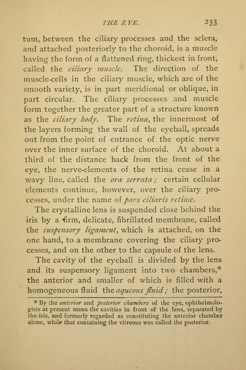 turn, between the ciliary processes and the sclera, and attached posteriorly to the choroid, is a muscle having the form of a flattened ring, thickest in front, called the ciliary muscle. The direction of the muscle-cells in the ciliary muscle, which are of the smooth variety, is in part meridional or oblique, in part circular. The ciliary processes and muscle form together the greater part of a structure known as the ciliary body. The retina, the innermost of the layers forming the wall of the eyeball, spreads out from the point of entrance of the optic nerve over the inner surface of the choroid. At about a third of the distance back from the front of the eye, the nerve-elements of the retina cease in a wavy line, called the ora serrata; certain cellular elements continue, however, over the ciliary pro- cesses, under the name of pars ciliaris retince. The crystalline lens is suspended close behind the iris by a firm, delicate, fibrillated membrane, called the suspensory ligament, which is attached, on the one hand, to a membrane covering the ciliary pro- cesses, and on the other to the capsule of the lens. The cavity of the eyeball is divided by the lens and its suspensory ligament into two chambers,* the anterior and smaller of which is filled with a homogeneous fluid the aqueous fluid; the posterior, * By the anterior and posterior chambers of the eye, ophthalmolo- gists at present mean the cavities in front of the lens, separated by the iris, and formerly regarded as constituting the anterior chamber alone, while that containing the vitreous was called the posterior.