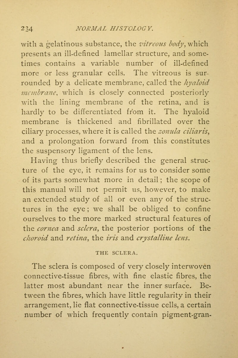 with a gelatinous substance, the vitreous body, which presents an ill-defined lamellar structure, and some- times contains a variable number of ill-defined more or less granular cells. The vitreous is sur- rounded by a delicate membrane, called the hyaloid membrane, which is closely connected posteriorly with the lining membrane of the retina, and is hardly to be differentiated from it. The hyaloid membrane is thickened and fibrillated over the ciliary processes, where it is called the zonula ciliaris, and a prolongation forward from this constitutes the suspensory ligament of the lens. Having thus briefly described the general struc- ture of the eye, it remains for us to consider some of its parts somewhat more in detail; the scope of this manual will not permit us, however, to make an extended study of all or even any of the struc- tures in the eye; we shall be obliged to confine ourselves to the more marked structural features of the cornea and sclera, the posterior portions of the choroid and retina, the iris and crystalline lens. THE SCLERA. The sclera is composed of very closely interwoven connective-tissue fibres, with fine elastic fibres, the latter most abundant near the inner surface. Be- tween the fibres, which have little regularity in their arrangement, lie flat connective-tissue cells, a certain number of which frequently contain pigment-gran-