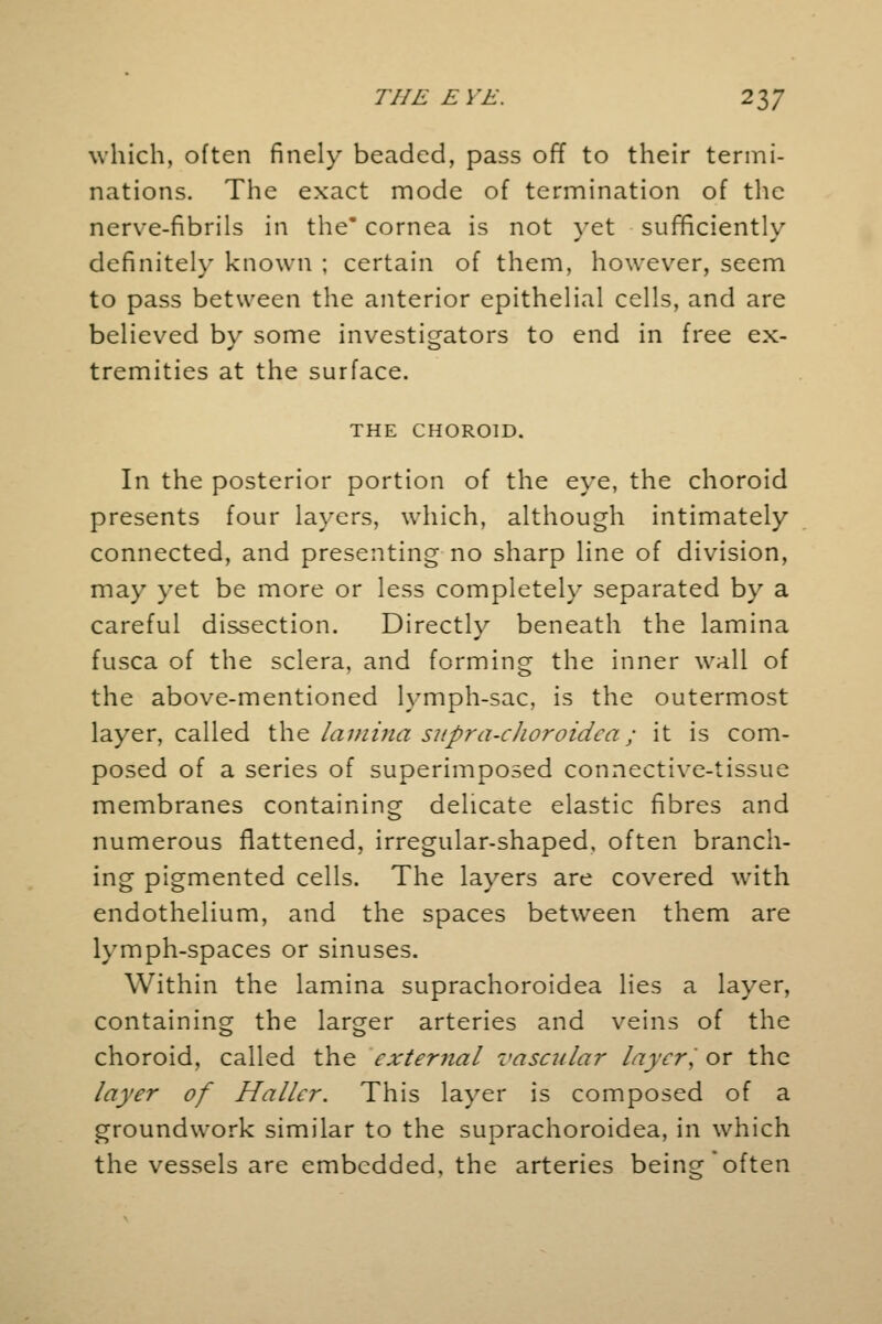 which, often finely beaded, pass off to their termi- nations. The exact mode of termination of the nerve-fibrils in the* cornea is not vet sufficiently definitely known ; certain of them, however, seem to pass between the anterior epithelial cells, and are believed by some investigators to end in free ex- tremities at the surface. THE CHOROID. In the posterior portion of the eye, the choroid presents four layers, which, although intimately connected, and presenting no sharp line of division, may yet be more or less completely separated by a careful dissection. Directly beneath the lamina fusca of the sclera, and forming the inner wall of the above-mentioned lymph-sac, is the outermost layer, called the lamina supra-choroidca; it is com- posed of a series of superimposed connective-tissue membranes containing delicate elastic fibres and numerous flattened, irregular-shaped, often branch- ing pigmented cells. The layers are covered with endothelium, and the spaces between them are lymph-spaces or sinuses. Within the lamina suprachoroidea lies a layer, containing the larger arteries and veins of the choroid, called the external vascular layer, or the layer of Haller. This layer is composed of a groundwork similar to the suprachoroidea, in which the vessels are embedded, the arteries being often