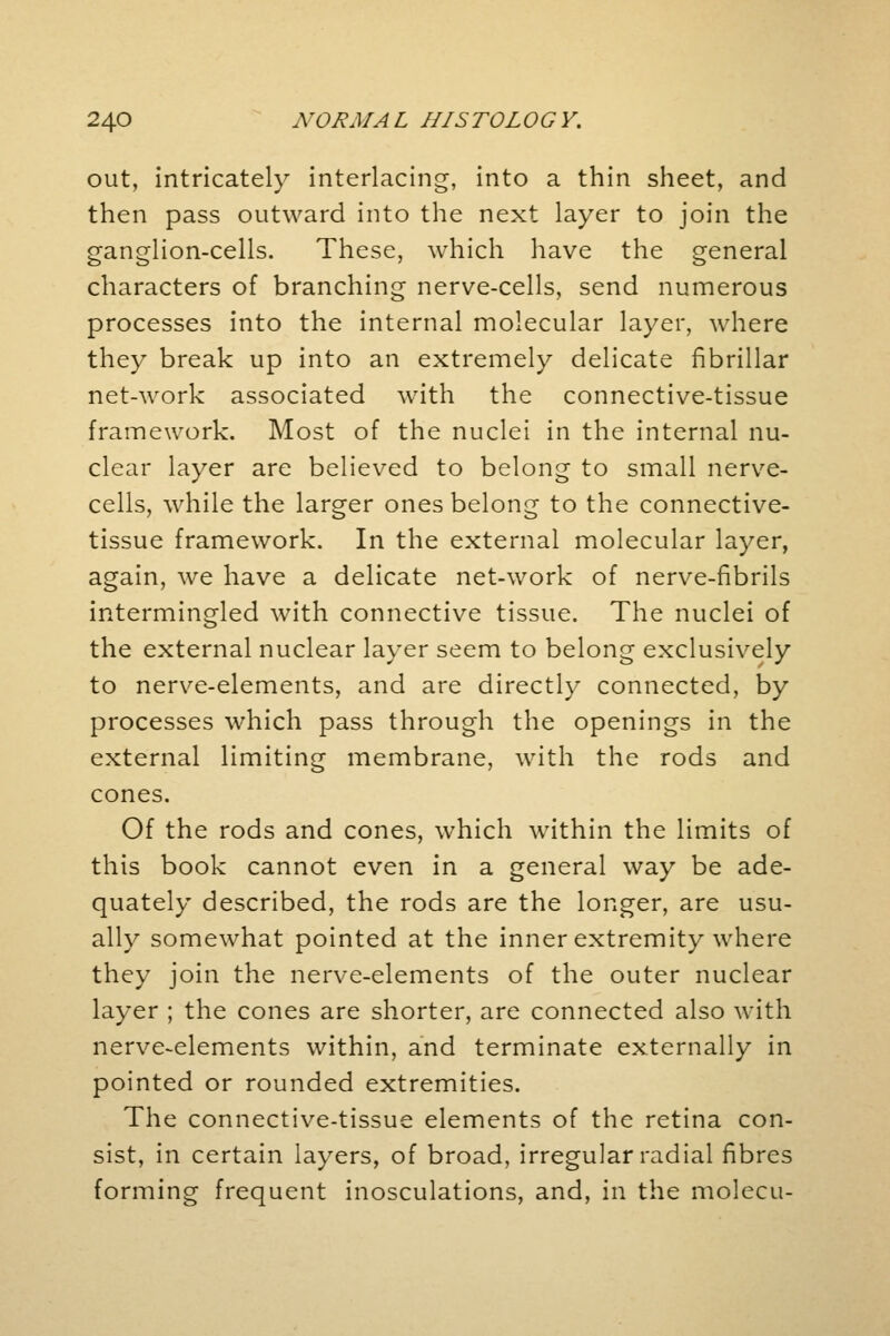 out, intricately interlacing, into a thin sheet, and then pass outward into the next layer to join the ganglion-cells. These, which have the general characters of branching nerve-cells, send numerous processes into the internal molecular layer, where they break up into an extremely delicate fibrillar net-work associated with the connective-tissue framework. Most of the nuclei in the internal nu- clear layer are believed to belong to small nerve- cells, while the larger ones belong to the connective- tissue framework. In the external molecular layer, again, we have a delicate net-work of nerve-fibrils intermingled with connective tissue. The nuclei of the external nuclear layer seem to belong exclusively to nerve-elements, and are directly connected, by processes which pass through the openings in the external limiting membrane, with the rods and cones. Of the rods and cones, which within the limits of this book cannot even in a general way be ade- quately described, the rods are the longer, are usu- ally somewhat pointed at the inner extremity where they join the nerve-elements of the outer nuclear layer ; the cones are shorter, are connected also with nerve-elements within, and terminate externally in pointed or rounded extremities. The connective-tissue elements of the retina con- sist, in certain layers, of broad, irregular radial fibres forming frequent inosculations, and, in the molecu-