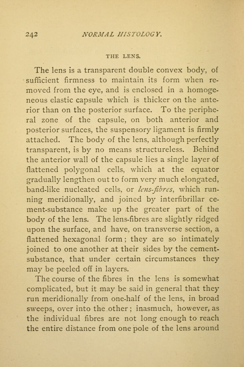 THE LEX 3. The lens is a transparent double convex body, of sufficient firmness to maintain its form when re- moved from the eye, and is enclosed in a homoge- neous elastic capsule which is thicker on the ante- rior than on the posterior surface. To the periphe- ral zone of the capsule, on both anterior and posterior surfaces, the suspensory ligament is firmly attached. The body of the lens, although perfectly transparent, is by no means structureless. Behind the anterior wall of the capsule lies a single layer of flattened polygonal cells, which at the equator gradually lengthen out to form very much elongated, band-like nucleated cells, or lens-fibres, which run- ning meridionally, and joined by interfibrillar ce- ment-substance make up the greater part of the body of the lens. The lens-fibres are slightly ridged upon the surface, and have, on transverse section, a flattened hexagonal form ; they are so intimately joined to one another at their sides by the cement- substance, that under certain circumstances they may be peeled off in layers. The course of the fibres in the lens is somewhat complicated, but it may be said in general that they run meridionally from one-half of the lens, in broad sweeps, over into the other ; inasmuch, however, as the individual fibres are not long enough to reach the entire distance from one pole of the lens around