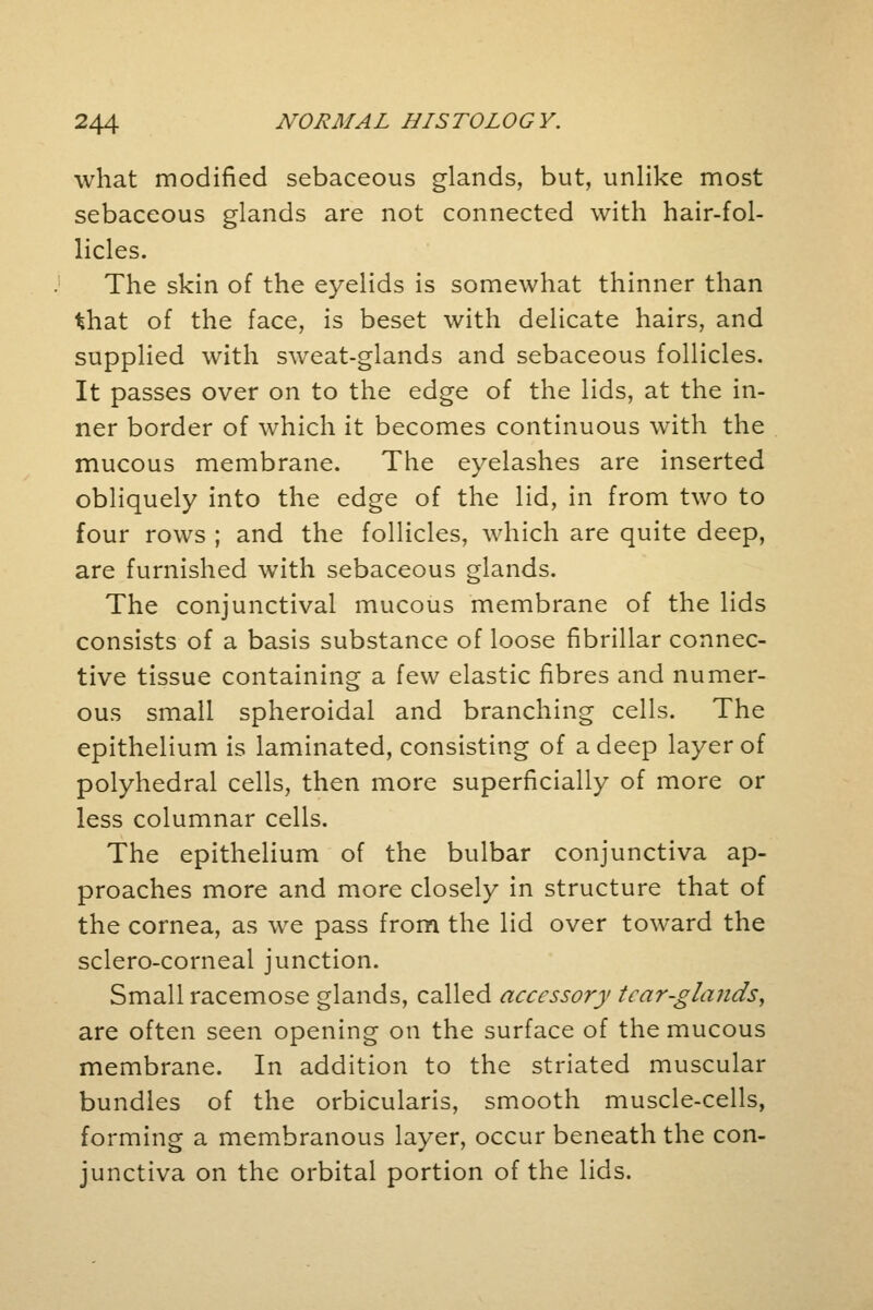 what modified sebaceous glands, but, unlike most sebaceous glands are not connected with hair-fol- licles. The skin of the eyelids is somewhat thinner than that of the face, is beset with delicate hairs, and supplied with sweat-glands and sebaceous follicles. It passes over on to the edge of the lids, at the in- ner border of which it becomes continuous with the mucous membrane. The eyelashes are inserted obliquely into the edge of the lid, in from two to four rows ; and the follicles, which are quite deep, are furnished with sebaceous glands. The conjunctival mucous membrane of the lids consists of a basis substance of loose fibrillar connec- tive tissue containing a few elastic fibres and numer- ous small spheroidal and branching cells. The epithelium is laminated, consisting of a deep layer of polyhedral cells, then more superficially of more or less columnar cells. The epithelium of the bulbar conjunctiva ap- proaches more and more closely in structure that of the cornea, as we pass from the lid over toward the sclero-corneal junction. Small racemose glands, called accessory tcar-glaiids, are often seen opening on the surface of the mucous membrane. In addition to the striated muscular bundles of the orbicularis, smooth muscle-cells, forming a membranous layer, occur beneath the con- junctiva on the orbital portion of the lids.