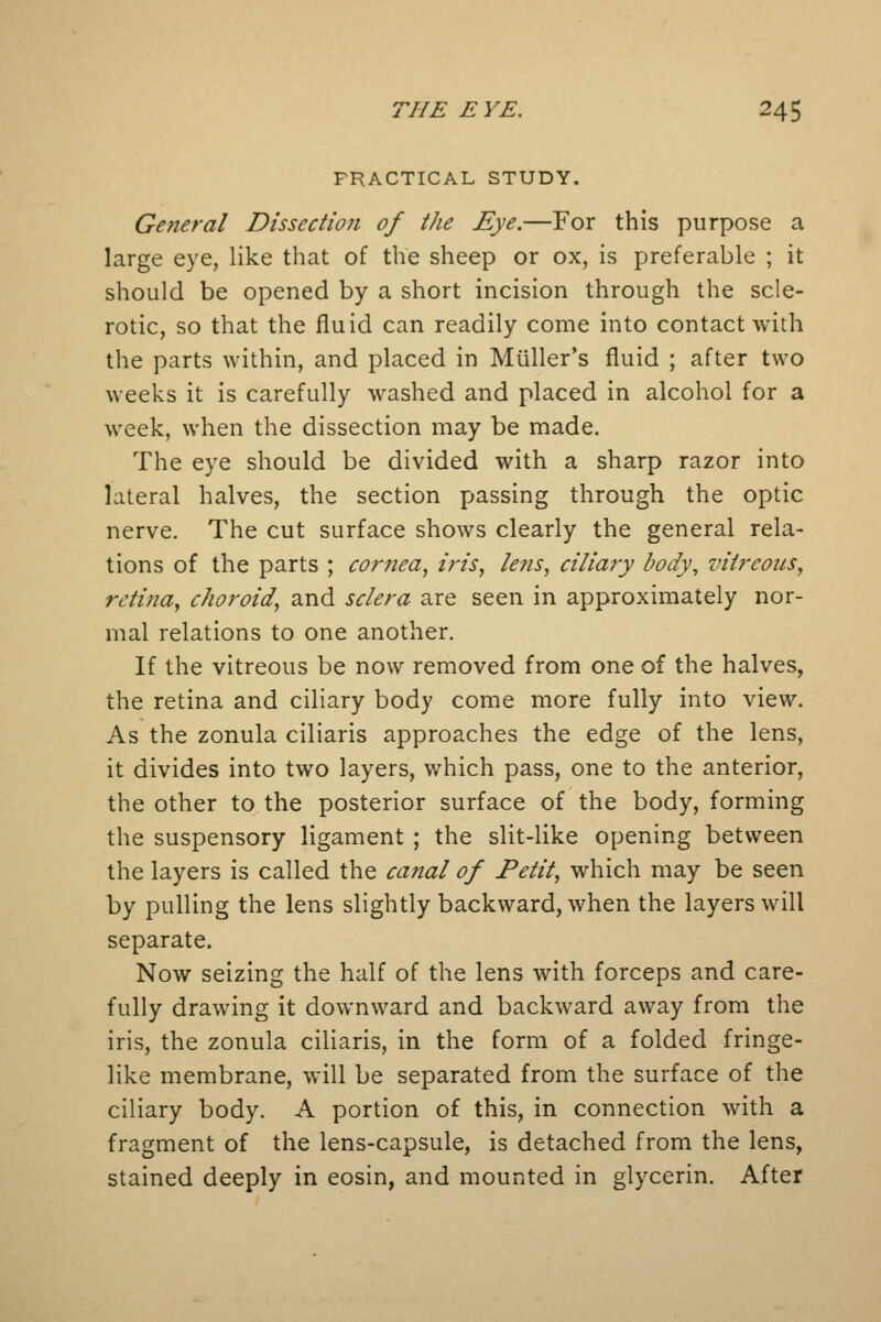 PRACTICAL STUDY. General Dissection of the Eye.—For this purpose a large eye, like that of the sheep or ox, is preferable ; it should be opened by a short incision through the scle- rotic, so that the fluid can readily come into contact with the parts within, and placed in Miiller's fluid ; after two weeks it is carefully washed and placed in alcohol for a week, when the dissection may be made. The eye should be divided with a sharp razor into lateral halves, the section passing through the optic nerve. The cut surface shows clearly the general rela- tions of the parts ; cornea, iris, lens, ciliary body, vitreous, retina, choroid, and sclera are seen in approximately nor- mal relations to one another. If the vitreous be now removed from one of the halves, the retina and ciliary body come more fully into view. As the zonula ciliaris approaches the edge of the lens, it divides into two layers, which pass, one to the anterior, the other to the posterior surface of the body, forming the suspensory ligament ; the slit-like opening between the layers is called the canal of Petit, which may be seen by pulling the lens slightly backward, when the layers will separate. Now seizing the half of the lens with forceps and care- fully drawing it downward and backward away from the iris, the zonula ciliaris, in the form of a folded fringe- like membrane, will be separated from the surface of the ciliary body. A portion of this, in connection with a fragment of the lens-capsule, is detached from the lens, stained deeply in eosin, and mounted in glycerin. After