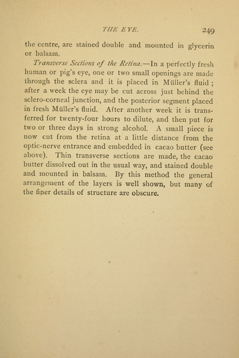 77IE E YE. the centre, are stained double and mounted in glycerin or balsam. Transverse Sections of the Retina.—In a perfectly fresh human or pig's eye, one or two small openings are made through the sclera and it is placed in Muller's fluid ; after a week the eye may be cut across just behind the sclero-corneal junction, and the posterior segment placed in fresh Muller's fluid. After another week it is trans- ferred for twenty-four hours to dilute, and then put for two or three days in strong alcohol. A small piece is now cut from the retina at a little distance from the optic-nerve entrance and embedded in cacao butter (see above). Thin transverse sections are made, the cacao butter dissolved out in the usual way, and stained double and mounted in balsam. By this method the general arrangement of the layers is well shown, but many of the finer details of structure are obscure.