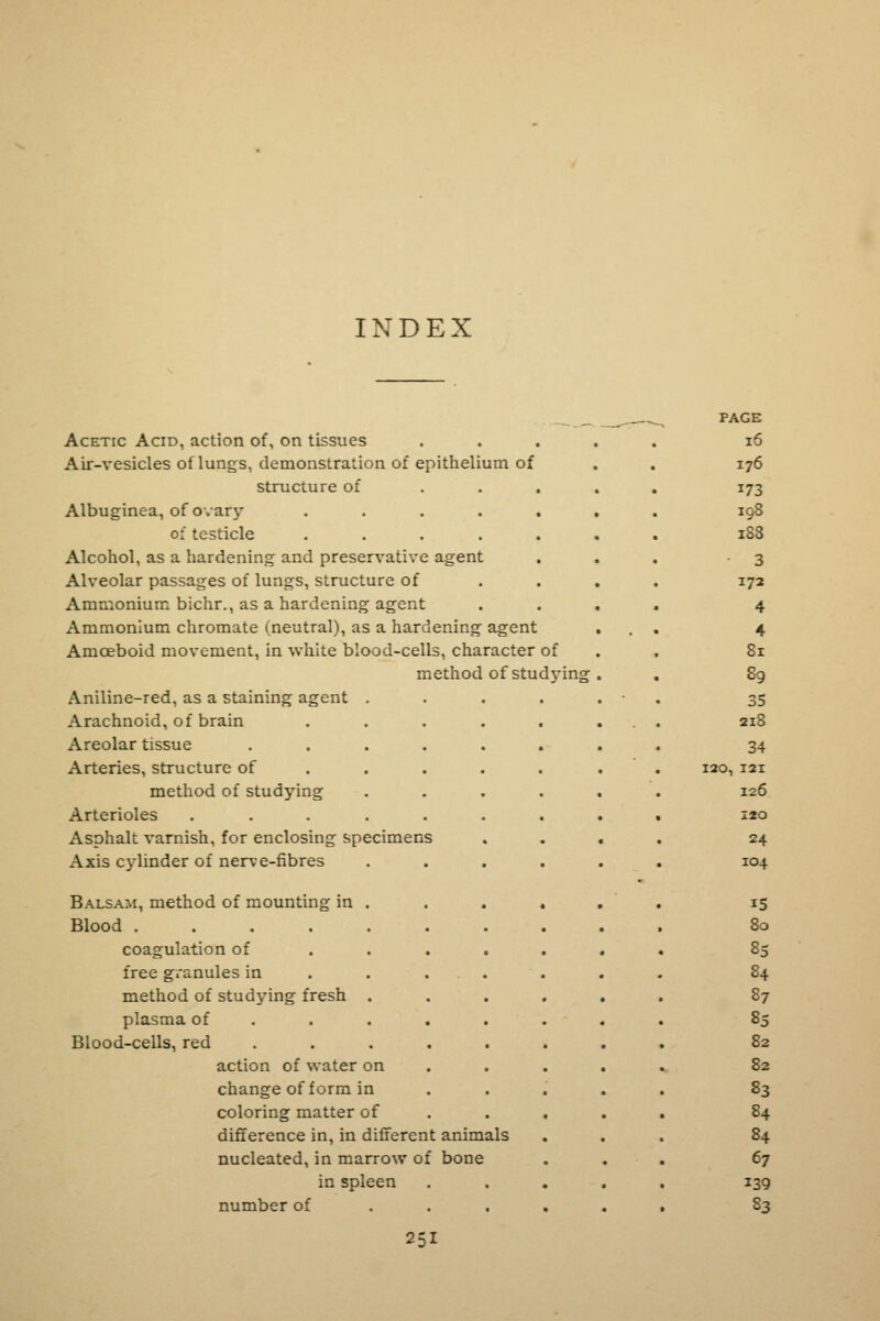 INDEX Acetic Acid, action of, on tissues Air-vesicles oi lungs, demonstration of epithelium of structure of Albuginea, of ovary of testicle Alcohol, as a hardening and preservative agent Alveolar passages of lungs, structure of Ammonium bichr., as a hardening agent Ammonium chromate (neutral), as a hardening agent Amoeboid movement, in white blood-cells, character of method of studj'ing Aniline-red, as a staining agent . Arachnoid, of brain Areolar tissue Arteries, structure of method of studying Arterioles .... Asphalt varnish, for enclosing specimens Axis cylinder of nerve-fibres Balsam, method of mounting in . Blood coagulation of free granules in method of studying fresh . plasma of Blood-cells, red action of water on change of form in coloring matter of difference in, in different animals nucleated, in marrow of bone in spleen number of 251 PAGE 16 176 173 198 188 3 172 4 4 81 89 35 218 34 ISO, 121 I26 I20 24 IO4 IS 80 85 84 87 85 82 82 83 84 84 67 139 83