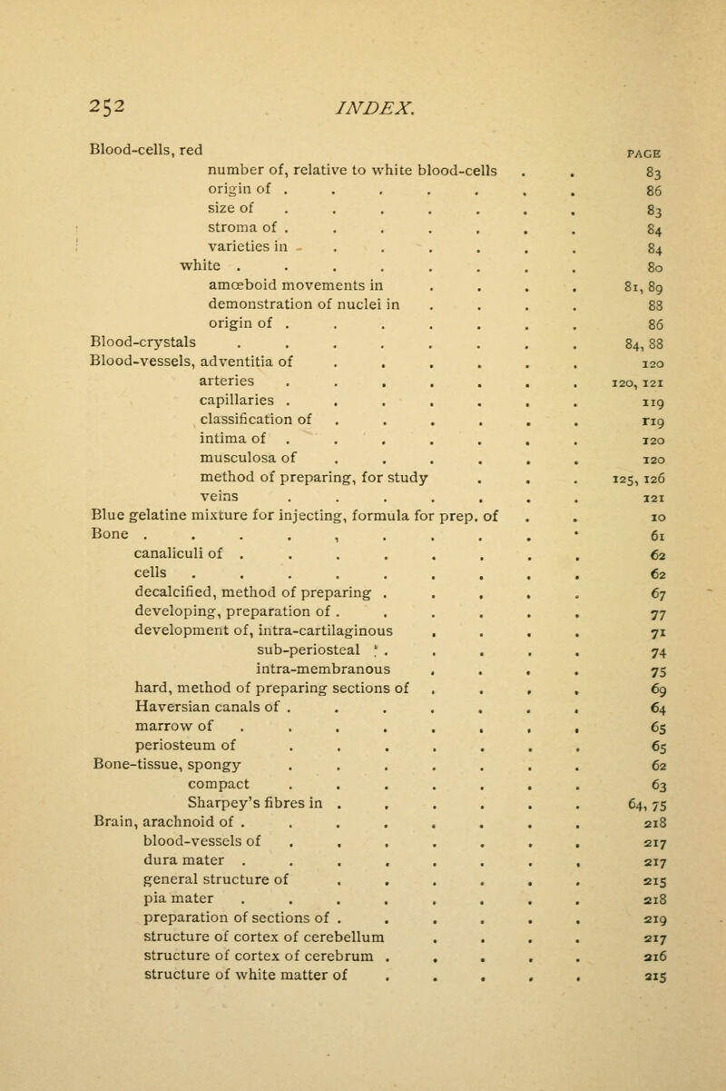 jmooa-cens, rea PAGE number of, relative to white blood-cells . . 83 origin of . 86 size of . 83 stroma of . . 84 varieties in - 84 white . 80 amceboid movements in 8l, 89 demonstration of nuclei in 83 origin of . 86 Blood-crystals ..... 84,88 Blood-vessels, adventitia of 120 arteries . . . 120, 121 capillaries . 119 classification of rig intima of T20 musculosa of . 120 method of preparing, for study I25, 126 veins 121 Blue gelatine mixture for injecting, formula foi prep. of IO Bone ...... 6l canaliculi of . 62 cells ..... 62 decalcified, method of preparing . 67 developing, preparation of . 77 development of, intra-cartilaginous 7i sub-periosteal \ . 74 intra-membranous 75 hard, method of preparing sections of 69 Haversian canals of . 64 marrow of 65 periosteum of 65 Bone-tissue, spongy 62 compact 63 Sharpey's fibres in 64, 75 Brain, arachnoid of . 218 blood-vessels of • 217 dura mater t 217 general structure of 215 pia mater 218 preparation of sections of • 219 structure of cortex of cerebellum 217 structure of cortex of cerebrum . . 216 structure of white matter ( >f 215