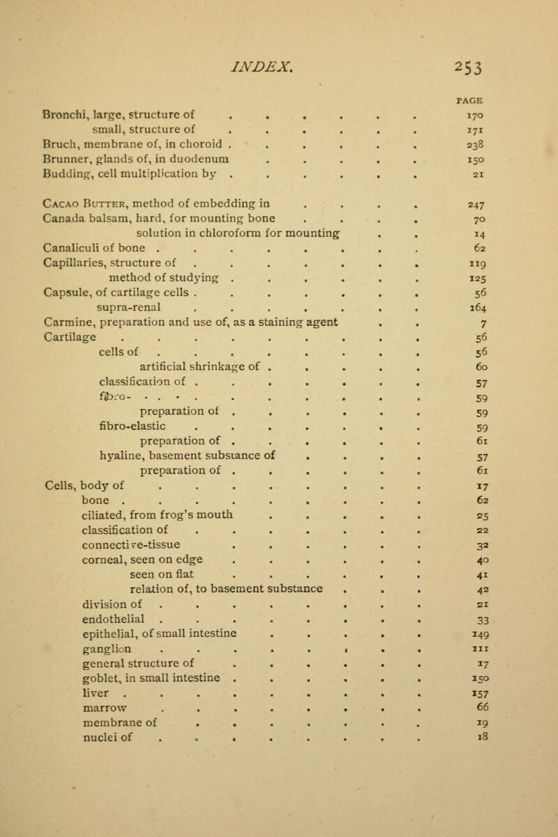 Bronchi, large, structure of small, structure of . Bruch, membrane of, in choroid . Brunner, glands of, in duodenum Budding, cell multiplication by . Cacao Butter, method of embedding in Canada balsam, hard, for mounting bone solution in chloroform for mounting Canaliculi of bone .... Capillaries, structure of method of studying . Capsule, of cartilage cells . supra-renal Carmine, preparation and use of, as a staining agent Cartilage ..... cells of artificial shrinkage of . classification of . f£>i-o- .... preparation of . fibro-elastic preparation of . hyaline, basement substance of preparation of . Cells, body of ... bone ..... ciliated, from frog's mouth classification of connective-tissue corneal, seen on edge seen on flat relation of, to basement substance division of endothelial .... epithelial, of small intestine ganglion .... general structure of goblet, in small intestine . liver ..... marrow .... membrane of . . . nuclei of . * . PAGE 170 171 238 150 247 70 14 62 119 125 56 164 7 56 56 60 57 59 59 59 61 57 61 17 62 25 22 32 40 4i 42 21 33 149 in 17 150 157 66 19 18