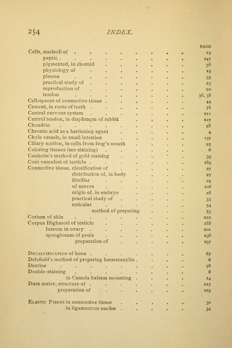 PAGE Cells, nucleoli of ....... , 19 peptic ..... 147 pigmented, in choroid 36 physiology of 19 plasma .... 33 practical study of 23 reproduction of 20 tendon .... 36,38 Cell-spaces of connective tissue . 44 Cement, in roots of teeth . 78 Central nervous system . 211 Central tendon, in diaphragm of rabbit 127 Chondrin ..... 58 Chromic acid as a hardening agent 4 Chyle vessels, in small intestine *5* Ciliary motion, in cells from frog's mouth 25 Coloring tissues (see staining) 6 Conheim's method of gold staining 39 Coni vasculosi of testicle . 189 Connective tissue, classification of 27 distribution of, in body 27 fibrillar 29 of nerves 106 origin of. in embryo 28 practical study of 33 reticular 54 method of preparin 55 Corium of skin .... 222 Corpus Highmori of testicle 188 luteum in ovary .... 201 spongiosum of penis 196 preparation of 197 Decalcification of bone . 67 Delafield's method of preparing haeniatoxylin 6 Dentine ..... 78 Double-staining .... 8 in Canada balsam mounting 14 Dura mater, structure of . 217 preparation of • 219 Elastic Fibres in connective tissue 3° in ligamentum nuchse . 34