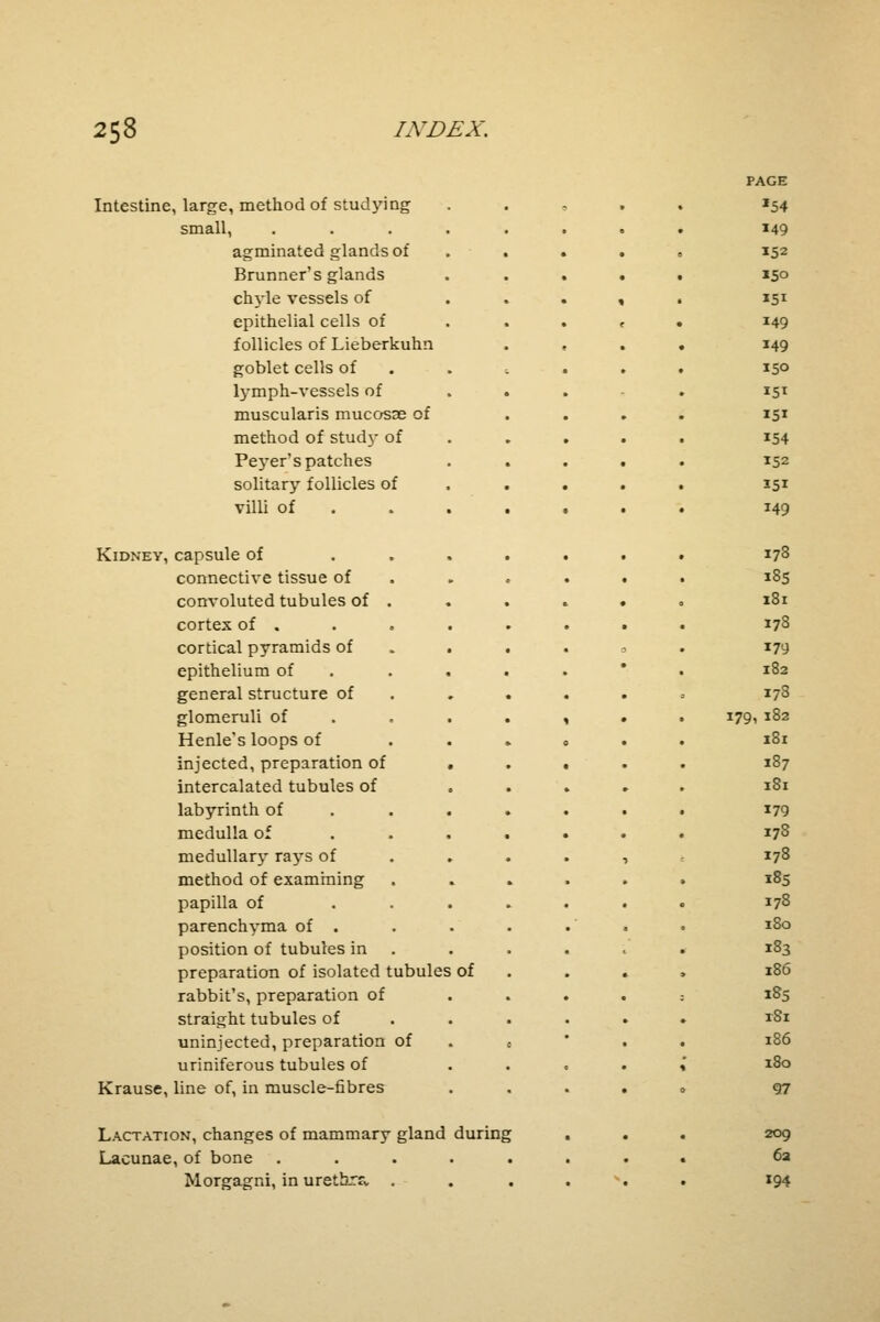 Intestine, large, method of studying small, agminated glands of Brunner's glands chyle vessels of epithelial cells of follicles of Lieberkuhn goblet cells of lymph-vessels of muscularis mucosae of method of stud}' of PejTer's patches solitary follicles of villi of Kidney, capsule of connective tissue of convoluted tubules of cortex of . cortical pyramids of epithelium of general structure of glomeruli of Henle's loops of injected, preparation of intercalated tubules of labyrinth of medulla of medullary rays of method of examining papilla of parenchyma of . position of tubules in preparation of isolated tubules of rabbit's, preparation of straight tubules of uninjected, preparation of uriniferous tubules of Krause, line of, in muscle-fibres Lactation, changes of mammary gland during Lacunae, of bone ..... Morgagni, in urethra . PAGE *54 149 152 150 151 149 149 150 151 151 154 152 35i 149 178 185 181 178 179 182 178 179, 182 181 187 181 179 178 178 185 178 1 So 183 186 185 tSi 186 180 97 209 62 194