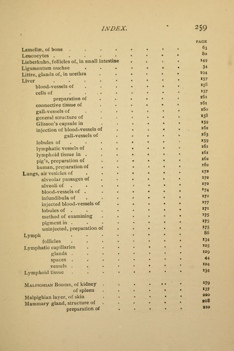 Lamelloe, of bone Leucocytes . Lieberkuhn, follicles of, in small intestine Ligamentum nuchae . LLttre, glands of, in urethra Liver .... blood-vessels of cells of ... preparation of connective tissue of gall-vessels of general structure of Glisson's capsule in injection of blood-vessels of gall-vessels of lobules of lymphatic vessels of lymphoid tissue in . pig's, preparation of human, preparation of Lungs, air vesicles of alveolar passages of alveoli of blood-vessels of . infundibula of injected blood-vessels of lobules of . method of examining pigment in . uninjected, preparation of Lymph follicles Lymphatic capillaries glands .. spaces vessels . Lymphoid tissue Malpighian Bodies, of kidney of spleen Malpighian layer, of skin Mammary gland, structure of preparation of PAGE 63 80 149 34 194 157 15S 157 161 161 160 158 159 162 163 '59 161 161 162 762 172 272 172 *74 172 177 171 375 175 175 86 134 125 129 44 124 134 179 137 220 208 SIO