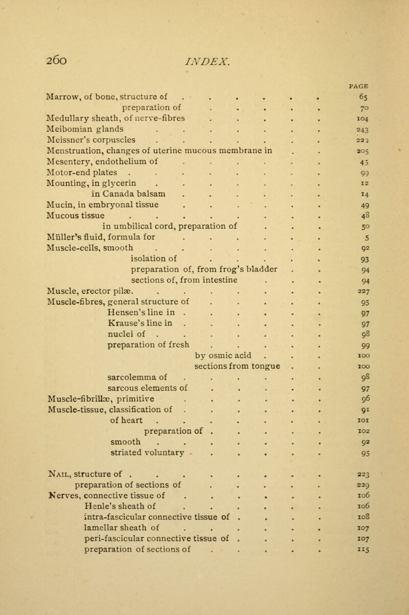 Marrow, of bone, structure of preparation of Medullary sheath, of nerve-fibres Meibomian glands Meissner's corpuscles Menstruation, changes of uterine mucous membrane Mesentery, endothelium of Motor-end plates ..... Mounting, in glycerin .... in Canada balsam Mucin, in embryonal tissue Mucous tissue ..... in umbilical cord, preparation of Muller's fluid, formula for Muscle-cells, smooth .... isolation of preparation of, from frog's bladder sections of, from intestine Muscle, erector pilee. Muscle-fibres, general structure of Hensen'sline in . Krause's line in nuclei of preparation of fresh by osmic acid sections from tongue sarcolemma of sarcous elements of Muscle-fibrilloe, primitive Muscle-tissue, classification of of heart preparation of . smooth striated voluntary - Nail, structure of . preparation of sections of Nerves, connective tissue of Henle's sheath of intra-fascicular connective tissue of lamellar sheath of peri-fascicular connective tissue of preparation of sections of PAGE 65 70 104 243 22 3 205 45 99 12 14 49 43 5° 5 92 93 94 94 227 95 97 97 98 99 100 100 98 97 96 91 101 102 92 95 223 229 106 106 10S 107 107