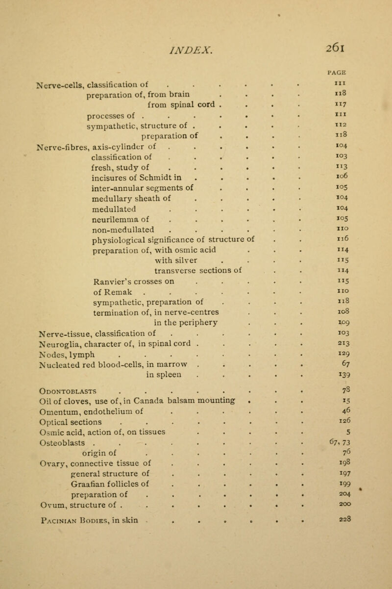 Nerve-cells, classification of preparation of, from brain from spinal cord processes of . sympathetic, structure of preparation of Nerve-fibres, axis-cylinder of classification of fresh, study of incisures of Schmidt in inter-annular segments of medullary sheath of medullated neurilemma of non-medullated physiological significance of structure preparation of, with osmic acid with silver transverse sections of Ranvier's crosses on of Remak .... sympathetic, preparation of termination of, in nerve-centres in the periphery Nerve-tissue, classification of Neuroglia, character of, in spinal cord Nodes, lymph Nucleated red blood-cells, in marrow in spleen Odontoblasts Oil of cloves, use of, in Canada balsam mounting Omentum, endothelium of Optical sections Osmic acid, action of, on tissues Osteoblasts . origin of Ovary, connective tissue of general structure of Graafian follicles of preparation of Ovum, structure of . Pacinian Bodies, in skin of PAGE III Il8 117 III 112 Il8 IO4 IO3 3 106 105 104 104 105 no 116 114 5 114 5 no 118 108 109 103 213 129 67 139 78 «S 46 126 5 671 73 76 198 197 199 204 200 228