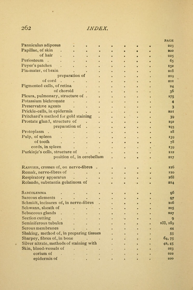 Panniculus adiposus Papillae, of skin . . of hair Periosteum . Peyer's patches Pia-mater, of brain preparation of of cord . Pigmented cells, of retina of choroid Pleura, pulmonary, structure of Potassium bichromate Preservative agents Prickle-cells, in epidermis Pritchard's method for gold staining Prostate gland, structure of preparation of Protoplasm . Pulp, of spleen of tooth cords, in spleen Purkinje's cells, structure of position of, in cerebellum PAGE 223 322 225 65 152 218 219 211 24 36 175 4 3 221 39 192 193 18 139 78 139 112 217 Ranvier, crosses of, on nerve-fibres Remak, nerve-fibres of Respiratory apparatus Rolando, substantia gelatinosa of Sarcolemma Sarcous elements Schmidt, incisures of, in nerve-fibres Schwann, sheath of Sebaceous glands Section cutting Seminiferous tubules Serous membranes Shaking, method of, in preparing tissues Sharpey, fibres of, in bone Silver nitrate, methods of staining with Skin, blood-vessels of corium of epidermis of 116 no 168 214 96 97 106 105 237 9 i33, 189 44 55 64i 75 42,45 223 222 220
