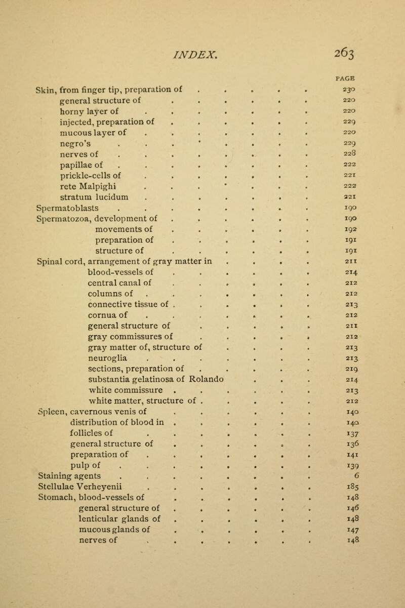 Skin, from finger tip, preparation of general structure of horny layer of injected, preparation of mucous layer of negro's nerves of papillae of prickle-cells of rete Malpighi stratum lucidum Spermatoblasts Spermatozoa, development of movements of preparation of structure of Spinal cord, arrangement of gray matter blood-vessels of central canal of columns of connective tissue of cornua of general structure of gray commissures of gray matter of, structure of neuroglia sections, preparation of substantia gelatinosa of Rolando white commissure white matter, structure of Spleen, cavernous venis of distribution of blood in follicles of general structure of preparation of pulp of Staining agents Stellulae Verheyenii Stomach, blood-vessels of general structure of lenticular glands of mucous glands of nerves of PAGE 230 220 220 22Q 220 229 228 222 221 222 221 i go 190 192 191 191 211 214 212 212 213 212 211 212 2I3 213 219 214 213 212 140 140 137 136 141 139 6 185 148 146 148 147 148