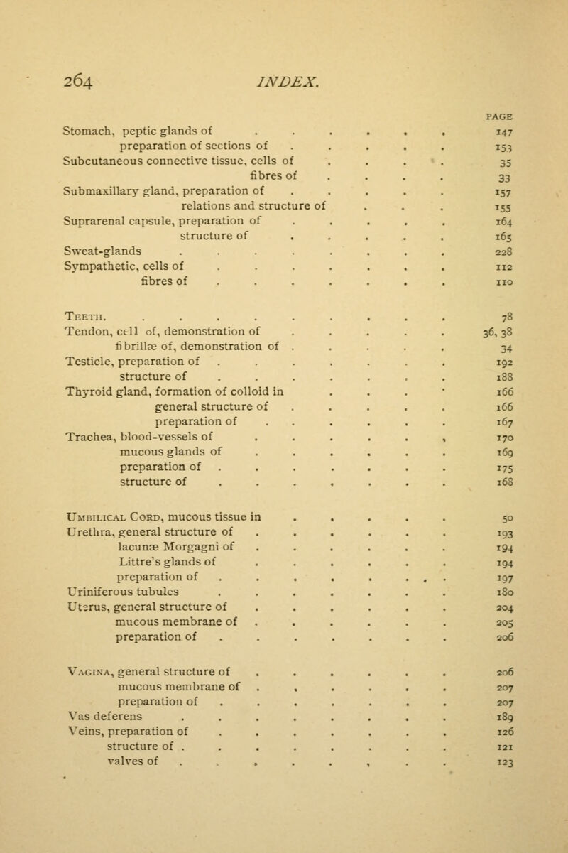 Stomach, peptic glands of preparation of sections of Subcutaneous connective tissue, cells of fibres of Submaxillary gland, preparation of relations and structure of Suprarenal capsule, preparation of structure of Sweat-glands Sympathetic, cells of fibres of Teeth. .... Tendon, cell of, demonstration of fi brillce of, demonstration of Testicle, preparation of structure of Tlryroid gland, formation of colloid in general structure of preparation of Trachea, blood-vessels of mucous glands of preparation of structure of Umbilical Cord, mucous tissue in Urethra, general structure of lacunse Morgagni of Littre's glands of preparation of Uriniferous tubules Uterus, general structure of mucous membrane of preparation of Vagina, general structure of mucous membrane of preparation of Vas deferens Veins, preparation of structure of . valves of PAGE i47 35 33 157 155 164 165 228 112 no 78 36,38 34 192 188 166 166 167 170 169 175 168 50 193 194 194 197 180 204 205 206 206 207 207 189 126 121 123