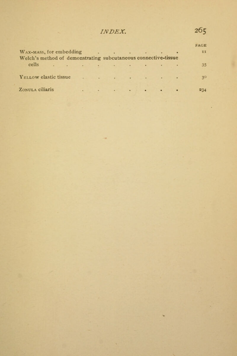 ^ass, (or embedding ...... n Welch's method of demonstrating subcutaneous connective-tissue cells ......... 35 Yellow elastic tissue ....... 30 Zonula ciliaris ....... 234
