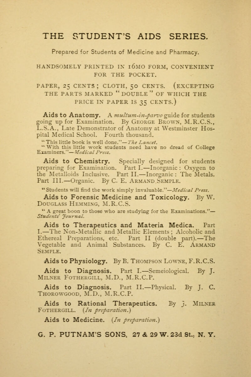 THE STUDENT'S AIDS SERIES. Prepared for Students of Medicine and Pharmacy. HANDSOMELY PRINTED IN l6M0 FORM, CONVENIENT FOR THE POCKET. PAPER, 25 CENTS J CLOTH. 50 CENTS. (EXCEPTING THE PARTS MARKED 'DOUBLE OF WHICH THE PRICE IN PAPER IS 35 CENTS.) Aids to Anatomy. A multujn-in-parvo guide for students going up for Examination. By George Brown, M.R.C.S., L.S.A., Late Demonstrator of Anatomy at Westminster Hos- pital Medical School. Fourth thousand.  This little book is well done.'—The Lancet.  With this little work students need have no dread of College .ners.— Medical Press. Aids to Chemistry. Specially designed for students preparing for Examination. Part I.—Inorganic : Oxygen to the Metalloids Inclusive. Part II.—Inorganic : The Metals. Part III.—Organic. By C. E. Armand temple. 11 Students will find the work simply invaluable.'1—Medical Press. Aids to Forensic Medicine and Toxicology. By W. Douglass Hemming, M.R.C.S. M A great boon to those who are studying for the Examinations.— Students' Journal. Aids to Therapeutics and Materia Medica. Part I.—The Non-Metallic and Metallic Elements ; Alcoholic and Ethereal Preparations, etc. Part II (double part).—The Vegetable and Animal Substances. By C. E. Armand Semple. Aids to Physiology. By B. Thompson Lowne, F.R.C.S. Aids to Diagnosis. Part I.—Semeiological. By J. Milner Fothes an, M.D., M.R.C.P. Aids to Diagnosis. Part II.—Physical. By J. C. Thorowgood, M.D., M.R.C.P. Aids to Rational Therapeutics. By J. Milner FuTHERGILL. (In preparation. \ Aids to Medicine. {In preparation.) G. P. PUTNAM'S SONS, 27 & 29 W. 23d St., N. Y.