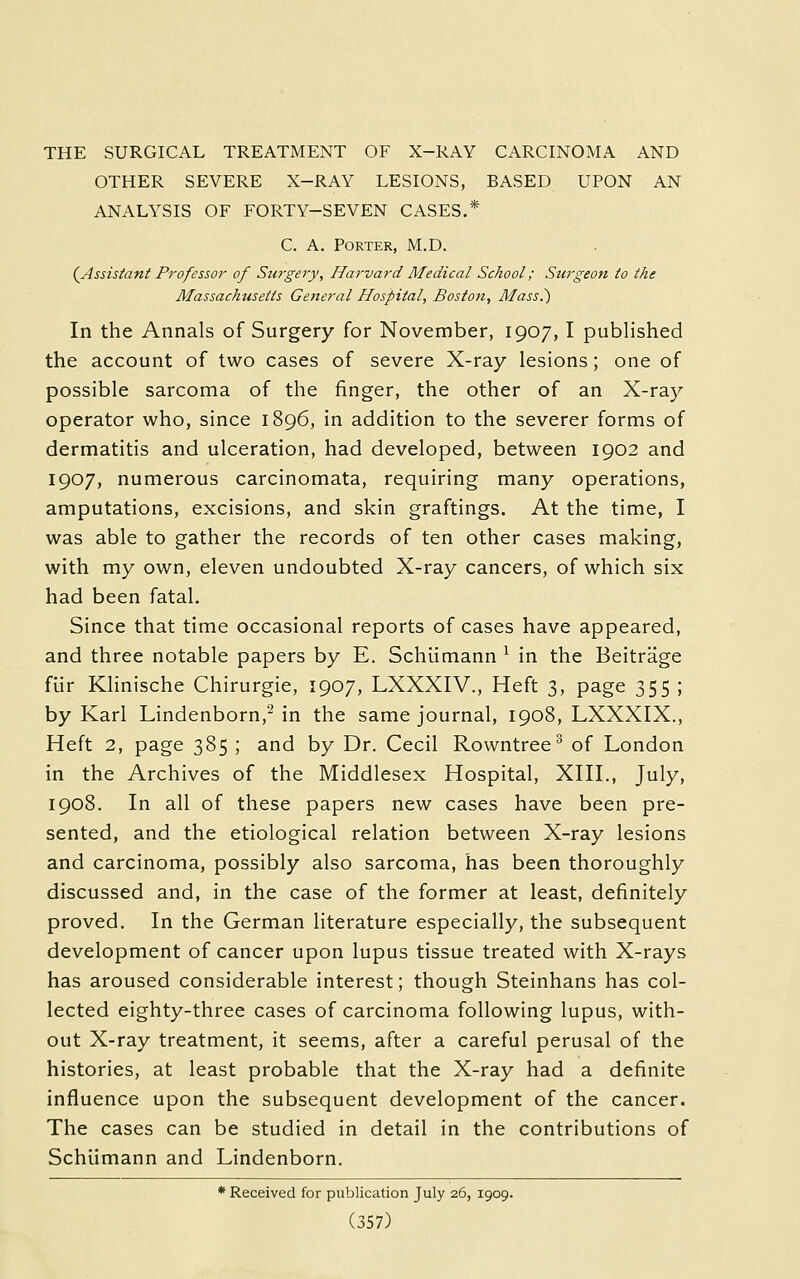 OTHER SEVERE X-RAY LESIONS, BASED UPON AN ANALYSIS OF FORTY-SEVEN CASES.* C. A. Porter, M.D. {Assistant Professor of Surgery, Harvard Medical School; Surgeon to the Massachusetts General Hospital, Boston, Mass.) In the Annals of Surgery for November, 1907,1 published the account of two cases of severe X-ray lesions; one of possible sarcoma of the finger, the other of an X-ray operator who, since 1896, in addition to the severer forms of dermatitis and ulceration, had developed, between 1902 and 1907, numerous carcinomata, requiring many operations, amputations, excisions, and skin graftings. At the time, I was able to gather the records of ten other cases making, with my own, eleven undoubted X-ray cancers, of which six had been fatal. Since that time occasional reports of cases have appeared, and three notable papers by E. Schumann ^ in the Beitrage fUr Klinische Chirurgie, 1907, LXXXIV., Heft 3, page 355 ; by Karl Lindenborn,^ in the same journal, 1908, LXXXIX., Heft 2, page 385 ; and by Dr. Cecil Rowntree^ of London in the Archives of the Middlesex Hospital, XHI., July, 1908. In all of these papers new cases have been pre- sented, and the etiological relation between X-ray lesions and carcinoma, possibly also sarcoma, has been thoroughly discussed and, in the case of the former at least, definitely proved. In the German literature especially, the subsequent development of cancer upon lupus tissue treated with X-rays has aroused considerable interest; though Steinhans has col- lected eighty-three cases of carcinoma following lupus, with- out X-ray treatment, it seems, after a careful perusal of the histories, at least probable that the X-ray had a definite influence upon the subsequent development of the cancer. The cases can be studied in detail in the contributions of Schiimann and Lindenborn. * Received for publication July 26, 1909.