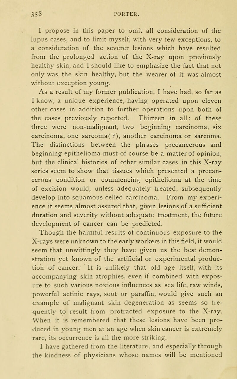 I propose in this paper to omit all consideration of the lupus cases, and to limit myself, with very few exceptions, to a consideration of the severer lesions which have resulted from the prolonged action of the X-ray upon previously healthy skin, and I should like to emphasize the fact that not only was the skin healthy, but the wearer of it was almost without exception young. As a result of my former publication, I have had, so far as I know, a unique experience, having operated upon eleven other cases in addition to further operations upon both of the cases previously reported. Thirteen in all: of these three were non-malignant, two beginning carcinoma, six carcinoma, one sarcoma(?), another carcinomia or sarcoma. The distinctions between the phrases precancerous and beginning epithelioma must of course be a matter of opinion, but the clinical histories of other similar cases in this X-ray series seem to show that tissues which presented a precan- cerous condition or commencing epithelioma at the time of excision would, unless adequately treated, subsequently develop into squamous celled carcinoma. From my experi- ence it seems almost assured that, given lesions of a sufficient duration and severity without adequate treatment, the future development of cancer can be predicted. Though the harmful results of continuous exposure to the X-rays were unknown to the early workers in this field, it would seem that unwittingly they have given us the best demon- stration yet known of the artificial or experimental produc- tion of cancer. It is unlikely that old age itself, with its accompan}-ing skin atrophies, even if combined with expos- ure to such various noxious influences as sea life, raw winds, powerful actinic rays, soot or paraffin, would give such an example of malignant skin degeneration as seems so fre- quently to result from protracted exposure to the X-ray. When it is remembered that these lesions have been pro- duced in young men at an age when skin cancer is extremely rare, its occurrence is all the more striking. I have gathered from the literature, and especially through the kindness of physicians whose names will be mentioned