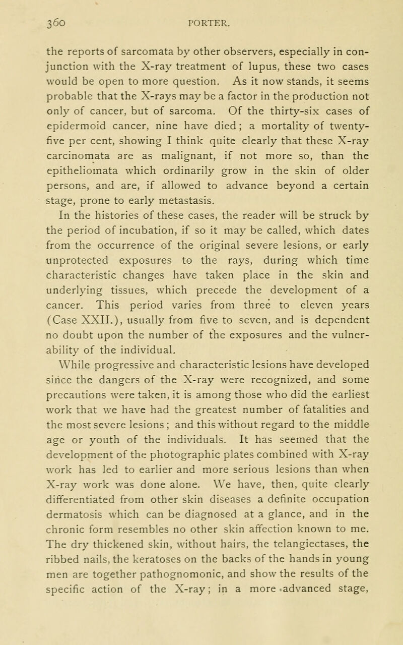 the reports of sarcomata by other observers, especially in con- junction with the X-ray treatment of lupus, these two cases would be open to more question. As it now stands, it seems probable that the X-rays may be a factor in the production not only of cancer, but of sarcoma. Of the thirty-six cases of epidermoid cancer, nine have died; a mortality of twenty- five per cent, showing I think quite clearly that these X-ray carcinomata are as malignant, if not more so, than the epitheliomata which ordinarily grow in the skin of older persons, and are, if allowed to advance beyond a certain stage, prone to early metastasis. In the histories of these cases, the reader will be struck by the period of incubation, if so it may be called, which dates from the occurrence of the original severe lesions, or early unprotected exposures to the rays, during which time characteristic changes have taken place in the skin and underlying tissues, which precede the development of a cancer. This period varies from three to eleven years (Case XXII.), usually from five to seven, and is dependent no doubt upon the number of the exposures and the vulner- ability of the individual. While progressive and characteristic lesions have developed siiice the dangers of the X-ray were recognized, and some precautions were taken, it is among those who did the earliest work that we have had the greatest number of fatalities and the most severe lesions ; and this without regard to the middle age or youth of the individuals. It has seemed that the development of the photographic plates combined with X-ray work has led to earlier and more serious lesions than when X-ray work was done alone. We have, then, quite clearly differentiated from other skin diseases a definite occupation dermatosis which can be diagnosed at a glance, and in the chronic form resembles no other skin afTection known to me. The dry thickened skin, without hairs, the telangiectases, the ribbed nails, the keratoses on the backs of the hands in young men are together pathognomonic, and show the results of the specific action of the X-ray; in a more advanced stage,